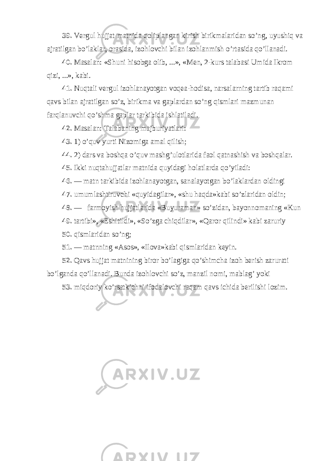 39. Vergul hujjat matnida qoliplangan kirish birikmalaridan so’ng, uyushiq va ajratilgan bo’laklar, orasida, izohlovchi bilan izohlanmish o’rtasida qo’llanadi. 40. Masalan: «Shuni hisobga olib, ...», «Men, 2-kurs talabasi Umida Ikrom qizi, ...», kabi. 41. Nuqtali vergul izohlanayotgan voqea-hodisa, narsalarning tartib raqami qavs bilan ajratilgan so’z, birikma va gaplardan so’ng qismlari mazmunan farqlanuvchi qo’shma gaplar tarkibida ishlatiladi. 42. Masalan: Talabaning majburiyatlari: 43. 1) o’quv yurti Nizomiga amal qilish; 44. 2) dars va boshqa o’quv mashg’ulotlarida faol qatnashish va boshqalar. 45. Ikki nuqtahujjatlar matnida quyidagi holatlarda qo’yiladi: 46. — matn tarkibida izohlanayotgan, sanalayotgan bo’laklardan oldingi 47. umumlashtiruvchi «quyidagilar», «shu haqda»kabi so’zlaridan oldin; 48. — farmoyish hujjatlarida «Buyuraman» so’zidan, bayonnomaning «Kun 49. tartibi», «Eshitildi», «So’zga chiqdilar», «Qaror qilindi» kabi zaruriy 50. qismlaridan so’ng; 51. — matnning «Asos», «Ilova»kabi qismlaridan keyin. 52. Qavs hujjat matnining biror bo’lagiga qo’shimcha izoh berish zarurati bo’lganda qo’llanadi. Bunda izohlovchi so’z, manzil nomi, mablag’ yoki 53. miqdoriy ko’rsatkichni ifodalovchi raqam qavs ichida berilishi lozim. 