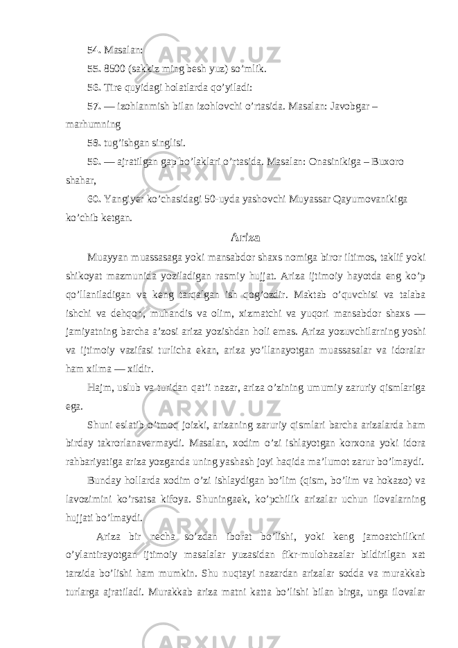 54. Masalan: 55. 8500 (sakkiz ming besh yuz) so’mlik. 56. Tire quyidagi holatlarda qo’yiladi: 57. — izohlanmish bilan izohlovchi o’rtasida. Masalan: Javobgar – marhumning 58. tug’ishgan singlisi. 59. — ajratilgan gap bo’laklari o’rtasida. Masalan: Onasinikiga – Buxoro shahar, 60. Yangiyer ko’chasidagi 50-uyda yashovchi Muyassar Qayumovanikiga ko’chib ketgan. Ariza Muayyan muassasaga yoki mansabdor shaxs nomiga biror iltimos, taklif yoki shikoyat mazmunida yoziladigan rasmiy hujjat. Ariza ijtimoiy hayotda eng ko’p qo’llaniladigan va keng tarqalgan ish qog’ozdir. Maktab o’quvchisi va talaba ishchi va dehqon, muhandis va olim, xizmatchi va yuqori mansabdor shaxs — jamiyatning barcha a’zosi ariza yozishdan holi emas. Ariza yozuvchilarning yoshi va ijtimoiy vazifasi turlicha ekan, ariza yo’llanayotgan muassasalar va idoralar ham xilma — xildir. Hajm, uslub va turidan qat’i nazar, ariza o’zining umumiy zaruriy qismlariga ega. Shuni eslatib o’tmoq joizki, arizaning zaruriy qismlari barcha arizalarda ham birday takrorlanavermaydi. Masalan, xodim o’zi ishlayotgan korxona yoki idora rahbariyatiga ariza yozganda uning yashash joyi haqida ma’lumot zarur bo’lmaydi. Bunday hollarda xodim o’zi ishlaydigan bo’lim (qism, bo’lim va hokazo) va lavozimini ko’rsatsa kifoya. Shuningaek, ko’pchilik arizalar uchun ilovalarning hujjati bo’lmaydi. Ariza bir necha so’zdan iborat bo’lishi, yoki keng jamoatchilikni o’ylantirayotgan ijtimoiy masalalar yuzasidan fikr-mulohazalar bildirilgan xat tarzida bo’lishi ham mumkin. Shu nuqtayi nazardan arizalar sodda va murakkab turlarga ajratiladi. Murakkab ariza matni katta bo’lishi bilan birga, unga ilovalar 