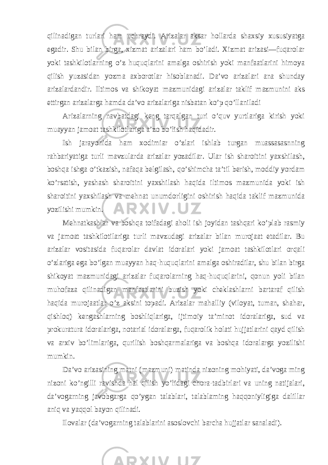 qilinadigan turlari ham uchraydi. Arizalar aksar hollarda shaxsiy xususiyatga egadir. Shu bilan birga, xizmat arizalari ham bo’ladi. Xizmat arizasi—fuqarolar yoki tashkilotlarning o’z huquqlarini amalga oshirish yoki manfaatlarini himoya qilish yuzasidan yozma axborotlar hisoblanadi. Da’vo arizalari ana shunday arizalardandir. Iltimos va shikoyat mazmunidagi arizalar taklif mazmunini aks ettirgan arizalarga hamda da’vo arizalariga nisbatan ko’p qo’llaniladi Arizalarning navbatdagi keng tarqalgan turi o’quv yurtlariga kirish yoki muayyan jamoat tashkilotlariga a’zo bo’lish haqidadir. Ish jarayonida ham xodimiar o’zlari ishlab turgan muassasasnning rahbariyatiga turli mavzularda arizalar yozadilar. Ular ish sharoitini yaxshilash, boshqa ishga o’tkazish, nafaqa belgilash, qo’shimcha ta’til berish, moddiy yordam ko’rsatish, yashash sharoitini yaxshilash haqida iltimos mazmunida yoki ish sharoitini yaxshilash va mehnat unumdorligini oshirish haqida taklif mazmunida yozilishi mumkin. Mehnatkashlar va boshqa toifadagi aholi ish joyidan tashqari ko’plab rasmiy va jamoat tashkilotilariga turli mavzudagi arizalar bilan murojaat etadilar. Bu arizalar vositasida fuqarolar davlat idoralari yoki jamoat tashkilotlari orqali o’zlariga ega bo’lgan muayyan haq-huquqlarini amalga oshiradilar, shu bilan birga shikoyat mazmunidagi arizalar fuqarolarning haq-huquqlarini, qonun yoli bilan muhofaza qilinadigan manfaatlarini buzish yoki cheklashlarni bartaraf qilish haqida murojaatlar o’z aksini topadi. Arizalar mahalliy (viloyat, tuman, shahar, qishloq) kengashlarning boshliqlariga, ijtimoiy ta’minot idoralariga, sud va prokuratura idoralariga, notarial idoralarga, fuqarolik holati hujjatlarini qayd qilish va arxiv bo’limlariga, qurilish boshqarmalariga va boshqa idoralarga yozilishi mumkin. Da’vo arizasining matni (mazmuni) matinda nizoning mohiyati, da’voga ming nizoni ko’ngilli ravishda hal qilish yo’lidagi chora-tadbirlari va uning natijalari, da’vogarning javobgarga qo’ygan talablari, talablaming haqqoniyligiga dalillar aniq va yaqqol bayon qilinadi. Ilovalar (da’vogarning talablarini asoslovchi barcha hujjatlar sanaladi). 