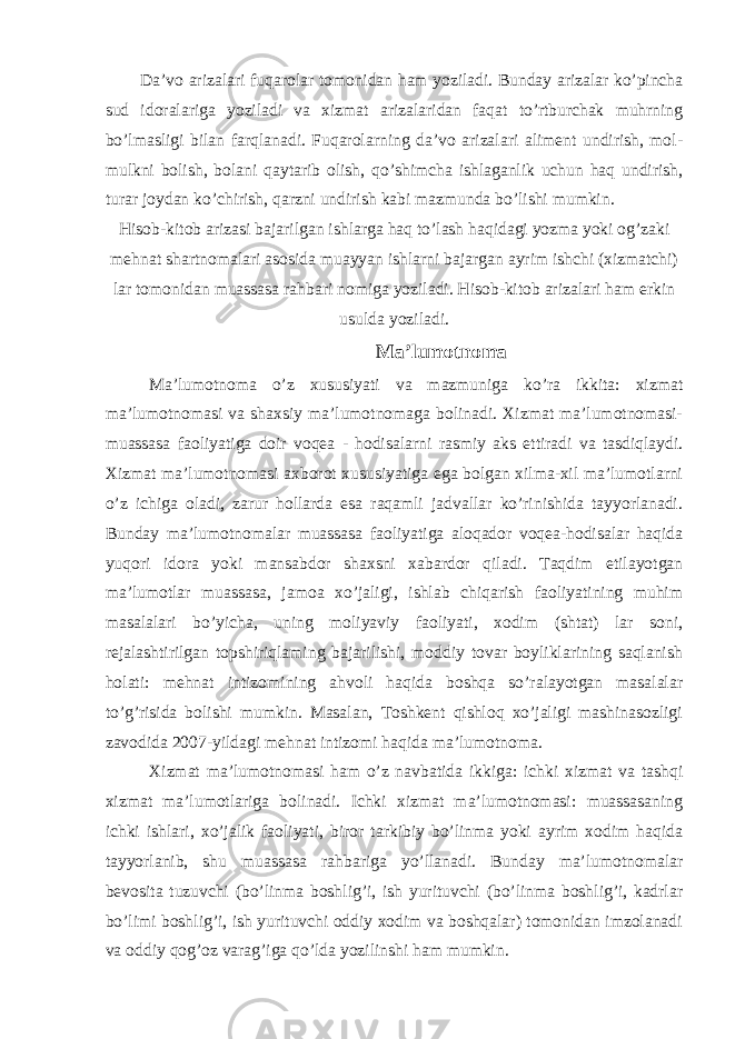 Da’vo arizalari fuqarolar tomonidan ham yoziladi. Bunday arizalar ko’pincha sud idoralariga yoziladi va xizmat arizalaridan faqat to’rtburchak muhrning bo’lmasligi bilan farqlanadi. Fuqarolarning da’vo arizalari aliment undirish, mol- mulkni bolish, bolani qaytarib olish, qo’shimcha ishlaganlik uchun haq undirish, turar joydan ko’chirish, qarzni undirish kabi mazmunda bo’lishi mumkin. Hisob-kitob arizasi bajarilgan ishlarga haq to’lash haqidagi yozma yoki og’zaki mehnat shartnomalari asosida muayyan ishlarni bajargan ayrim ishchi (xizmatchi) lar tomonidan muassasa rahbari nomiga yoziladi. Hisob-kitob arizalari ham erkin usulda yoziladi. Ma’lumotnoma Ma’lumotnoma o’z xususiyati va mazmuniga ko’ra ikkita: xizmat ma’lumotnomasi va shaxsiy ma’lumotnomaga bolinadi. Xizmat ma’lumotnomasi- muassasa faoliyatiga doir voqea - hodisalarni rasmiy aks ettiradi va tasdiqlaydi. Xizmat ma’lumotnomasi axborot xususiyatiga ega bolgan xilma-xil ma’lumotlarni o’z ichiga oladi, zarur hollarda esa raqamli jadvallar ko’rinishida tayyorlanadi. Bunday ma’lumotnomalar muassasa faoliyatiga aloqador voqea-hodisalar haqida yuqori idora yoki mansabdor shaxsni xabardor qiladi. Taqdim etilayotgan ma’lumotlar muassasa, jamoa xo’jaligi, ishlab chiqarish faoliyatining muhim masalalari bo’yicha, uning moliyaviy faoliyati, xodim (shtat) lar soni, rejalashtirilgan topshiriqlaming bajarilishi, moddiy tovar boyliklarining saqlanish holati: mehnat intizomining ahvoli haqida boshqa so’ralayotgan masalalar to’g’risida bolishi mumkin. Masalan, Toshkent qishloq xo’jaligi mashinasozligi zavodida 2007-yildagi mehnat intizomi haqida ma’lumotnoma. Xizmat ma’lumotnomasi ham o’z navbatida ikkiga: ichki xizmat va tashqi xizmat ma’lumotlariga bolinadi. Ichki xizmat ma’lumotnomasi: muassasaning ichki ishlari, xo’jalik faoliyati, biror tarkibiy bo’linma yoki ayrim xodim haqida tayyorlanib, shu muassasa rahbariga yo’llanadi. Bunday ma’lumotnomalar bevosita tuzuvchi (bo’linma boshlig’i, ish yurituvchi (bo’linma boshlig’i, kadrlar bo’limi boshlig’i, ish yurituvchi oddiy xodim va boshqalar) tomonidan imzolanadi va oddiy qog’oz varag’iga qo’lda yozilinshi ham mumkin. 