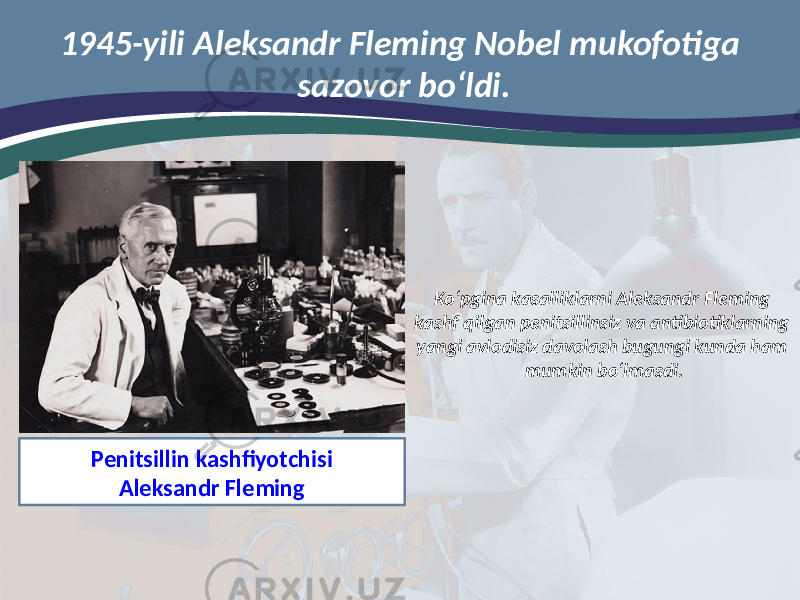 Ko‘pgina kasalliklarni Aleksandr Fleming kashf qilgan penitsillinsiz va antibiotiklarning yangi avlodisiz davolash bugungi kunda ham mumkin bo‘lmasdi. Penitsillin kashfiyotchisi Aleksandr Fleming1945-yili Aleksandr Fleming Nobel mukofotiga sazovor bo‘ldi. 