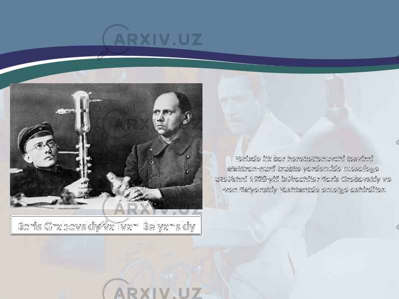 Tarixda ilk bor harakatlanuvchi tasvirni elektron-nurli trubka yordamida masofaga uzatishni 1928-yili ixtirochilar Boris Grabovskiy va Ivan Belyanskiy Toshkentda amalga oshirdilar. Boris Grabovskiy va Ivan Belyanskiy 