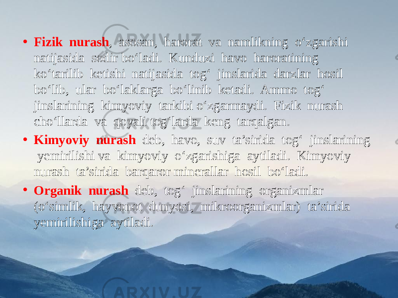 • Fizik nurash , asosan, harorat va namlikning o‘zgarishi natijasida sodir bo‘ladi. Kunduzi havo haroratining ko‘tarilib ketishi natijasida tog‘ jinslarida darzlar hosil bo‘lib, ular bo‘laklarga bo‘linib ketadi. Ammo tog‘ jinslarining kimyoviy tarkibi o‘zgarmaydi. Fizik nurash cho‘llarda va qoyali tog‘larda keng tarqalgan. • Kimyoviy nurash deb, havo, suv ta’sirida tog‘ jinslarining yemirilishi va kimyoviy o‘zgarishiga aytiladi. Kimyoviy nurash ta’sirida barqaror minerallar hosil bo‘ladi. • Organik nurash deb, tog‘ jinslarining organizmlar (o‘simlik, hayvonot dunyosi, mikroorganizmlar) ta’sirida yemirilishiga aytiladi. 