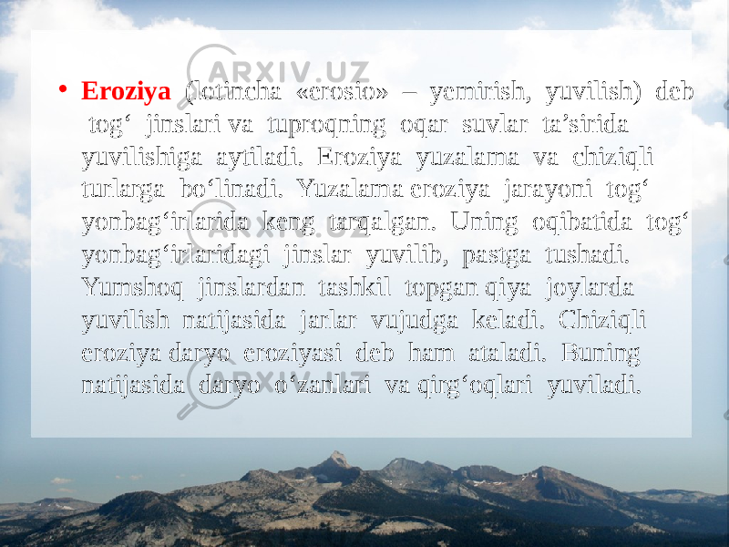 • Eroziya (lotincha «erosio» – yemirish, yuvilish) deb tog‘ jinslari va tuproqning oqar suvlar ta’sirida yuvilishiga aytiladi. Eroziya yuzalama va chiziqli turlarga bo‘linadi. Yuzalama eroziya jarayoni tog‘ yonbag‘irlarida keng tarqalgan. Uning oqibatida tog‘ yonbag‘irlaridagi jinslar yuvilib, pastga tushadi. Yumshoq jinslardan tashkil topgan qiya joylarda yuvilish natijasida jarlar vujudga keladi. Chiziqli eroziya daryo eroziyasi deb ham ataladi. Buning natijasida daryo o‘zanlari va qirg‘oqlari yuviladi. 