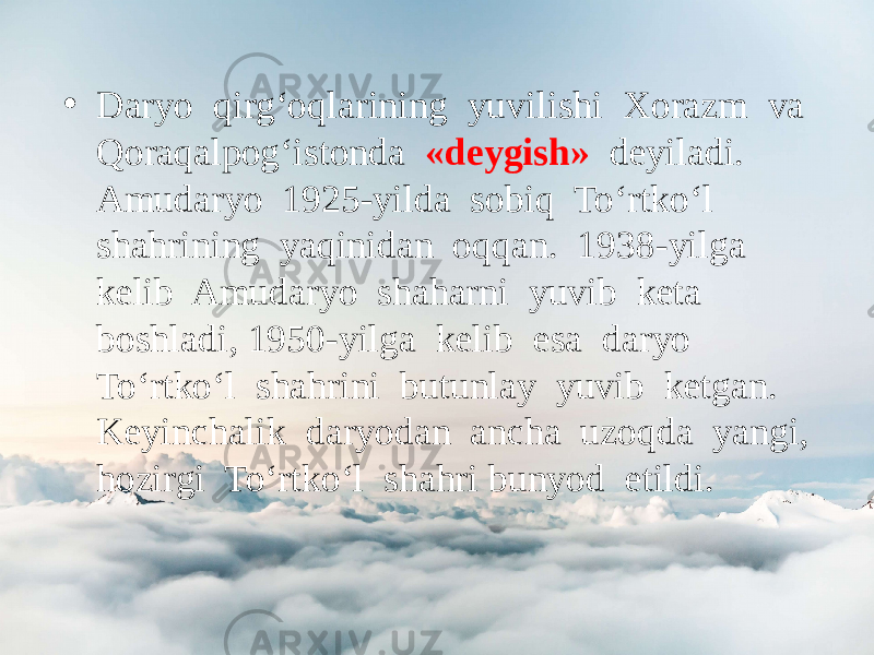 • Daryo qirg‘oqlarining yuvilishi Xorazm va Qoraqalpog‘istonda «deygish» deyiladi. Amudaryo 1925-yilda sobiq To‘rtko‘l shahrining yaqinidan oqqan. 1938-yilga kelib Amudaryo shaharni yuvib keta boshladi, 1950-yilga kelib esa daryo To‘rtko‘l shahrini butunlay yuvib ketgan. Keyinchalik daryodan ancha uzoqda yangi, hozirgi To‘rtko‘l shahri bunyod etildi. 