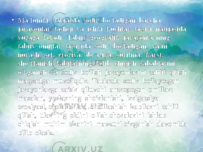 • Ma’lumki, tabiatda sodir bo‘ladigan barcha jarayonlar tashqi va ichki kuchlar ta’siri natijasida yuzaga keladi. Tabiiy geografik jarayonlarning tabiiy omillar ta’sirida sodir bo‘ladigan, ya’ni nurash, sel, eroziya, abraziya, surilma, karst, sho‘rlanish kabilarning kelib chiqish sabablarini o‘rganish va sodir bo‘lish jarayonlarini tahlil qilish maqsadga muvofiqdir. Tabiatda sodir bo‘layotgan jarayonlarga ta’sir qiluvchi antropogen omillar: masalan, yerlarning sho‘rlanishi, irrigatsiya eroziyasi, o‘pirilishlar, cho‘llashish kabilarni tahlil qilish, ularning oldini o lish choralarini ishlab chiqish muhim ekanini mavzuni o‘rganish davomida bilib olasiz. 