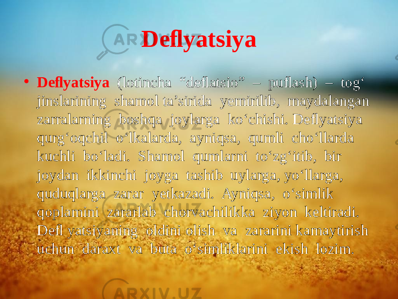 Deﬂyatsiya • Deﬂyatsiya (lotincha “deﬂatsio” – puﬂash) – tog‘ jinslarining shamol ta’sirida yemirilib, maydalangan zarralarning boshqa joylarga ko‘chishi. Deﬂyatsiya qurg‘oqchil o‘lkalarda, ayniqsa, qumli cho‘llarda kuchli bo‘ladi. Shamol qumlarni to‘zg‘itib, bir joydan ikkinchi joyga tashib uylarga, yo‘llarga, quduqlarga zarar yetkazadi. Ayniqsa, o‘simlik qoplamini zararlab chorvachilikka ziyon keltiradi. Deﬂ yatsiyaning oldini olish va zararini kamaytirish uchun daraxt va buta o‘simliklarini ekish lozim. 