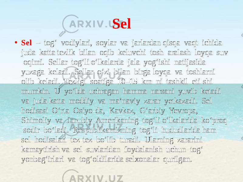 Sel • Sel – tog‘ vodiylari, soylar va jarlardan qisqa vaqt ichida juda katta tezlik bilan oqib keluvchi tosh aralash loyqa suv oqimi. Sellar tog‘li o‘lkalarda jala yog‘ishi natijasida yuzaga keladi. Sellar o‘zi bilan birga loyqa va toshlarni olib keladi. Tezligi soatiga 10–15 km ni tashkil eti-shi mumkin. U yo‘lda uchragan hamma narsani yuvib ketadi va juda katta moddiy va ma’naviy zarar yetkazadi. Sel hodisasi O‘rta Osiyo-da, Kavkaz, G‘arbiy Yevropa, Shimoliy va Janubiy Amerikaning tog‘li o‘lkalarida ko‘proq sodir bo‘ladi. Respublikamizning tog‘li hududlarida ham sel hodisalari tez-tez bo‘lib turadi. Ularning zararini kamaytirish va sel suvlaridan foydalanish uchun tog‘ yonbag‘irlari va tog‘oldilarida selxonalar qurilgan. 