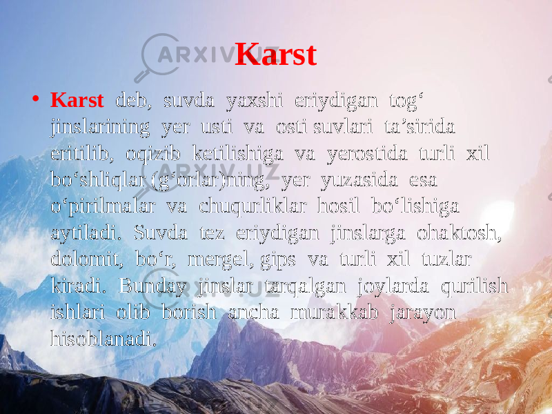 Karst • Karst deb, suvda yaxshi eriydigan tog‘ jinslarining yer usti va osti suvlari ta’sirida eritilib, oqizib ketilishiga va yerostida turli xil bo‘shliqlar (g‘orlar)ning, yer yuzasida esa o‘pirilmalar va chuqurliklar hosil bo‘lishiga aytiladi. Suvda tez eriydigan jinslarga ohaktosh, dolomit, bo‘r, mergel, gips va turli xil tuzlar kiradi. Bunday jinslar tarqalgan joylarda qurilish ishlari olib borish ancha murakkab jarayon hisoblanadi. 