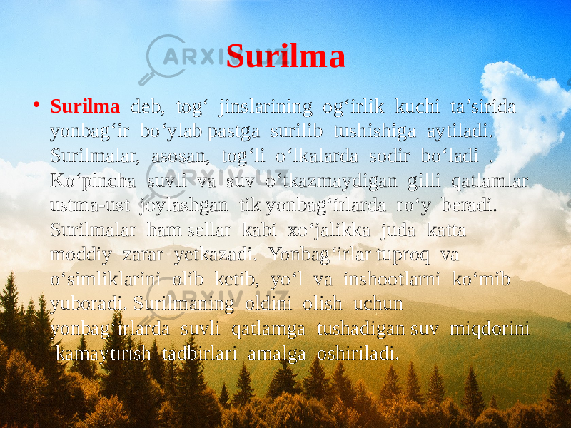 Surilma • Surilma deb, tog‘ jinslarining og‘irlik kuchi ta’sirida yonbag‘ir bo‘ylab pastga surilib tushishiga aytiladi. Surilmalar, asosan, tog‘li o‘lkalarda sodir bo‘ladi . Ko‘pincha suvli va suv o‘tkazmaydigan gilli qatlamlar ustma-ust joylashgan tik yonbag‘irlarda ro‘y beradi. Surilmalar ham sellar kabi xo‘jalikka juda katta moddiy zarar yetkazadi. Yonbag‘irlar tuproq va o‘simliklarini olib ketib, yo‘l va inshootlarni ko‘mib yuboradi. Surilmaning oldini olish uchun yonbag‘irlarda suvli qatlamga tushadigan suv miqdorini kamaytirish tadbirlari amalga oshiriladi. 