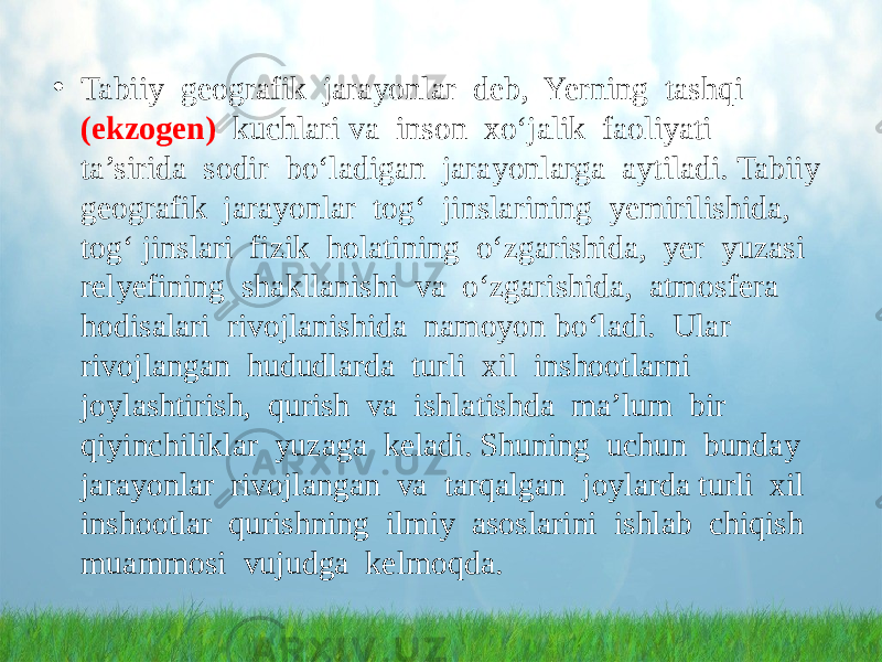 • Tabiiy geografik jarayonlar deb, Yerning tashqi (ekzogen) kuchlari va inson xo‘jalik faoliyati ta’sirida sodir bo‘ladigan jarayonlarga aytiladi. Tabiiy geografik jarayonlar tog‘ jinslarining yemirilishida, tog‘ jinslari fizik holatining o‘zgarishida, yer yuzasi relyefining shakllanishi va o‘zgarishida, atmosfera hodisalari rivojlanishida namoyon bo‘ladi. Ular rivojlangan hududlarda turli xil inshootlarni joylashtirish, qurish va ishlatishda ma’lum bir qiyinchiliklar yuzaga keladi. Shuning uchun bunday jarayonlar rivojlangan va tarqalgan joylarda turli xil inshootlar qurishning ilmiy asoslarini ishlab chiqish muammosi vujudga kelmoqda. 