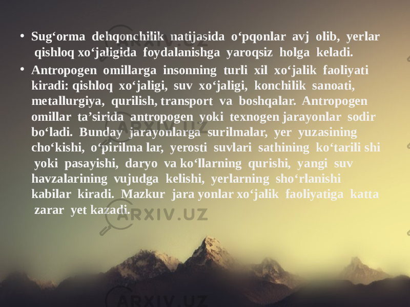 • Sug‘orma dehqonchilik natijasida o‘pqonlar avj olib, yerlar qishloq xo‘jaligida foydalanishga yaroqsiz holga keladi. • Antropogen omillarga insonning turli xil xo‘jalik faoliyati kiradi: qishloq xo‘jaligi, suv xo‘jaligi, konchilik sanoati, metallurgiya, qurilish, transport va boshqalar. Antropogen omillar ta’sirida antropogen yoki texnogen jarayonlar sodir bo‘ladi. Bunday jarayonlarga surilmalar, yer yuzasining cho‘kishi, o‘pirilma lar, yerosti suvlari sathining ko‘tarili shi yoki pasayishi, daryo va ko‘llarning qurishi, yangi suv havzalarining vujudga kelishi, yerlarning sho‘rlanishi kabilar kiradi. Mazkur jara yonlar xo‘jalik faoliyatiga katta zarar yet kazadi. 