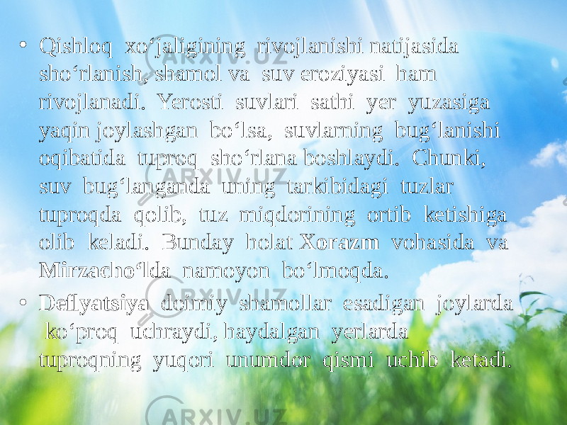 • Qishloq xo‘jaligining rivojlanishi natijasida sho‘rlanish, shamol va suv eroziyasi ham rivojlanadi. Yerosti suvlari sathi yer yuzasiga yaqin joylashgan bo‘lsa, suvlarning bug‘lanishi oqibatida tuproq sho‘rlana boshlaydi. Chunki, suv bug‘langanda uning tarkibidagi tuzlar tuproqda qolib, tuz miqdorining ortib ketishiga olib keladi. Bunday holat Xorazm vohasida va Mirzacho‘l da namoyon bo‘lmoqda. • Deﬂyatsiya doimiy shamollar esadigan joylarda ko‘proq uchraydi, haydalgan yerlarda tuproqning yuqori unumdor qismi uchib ketadi. 