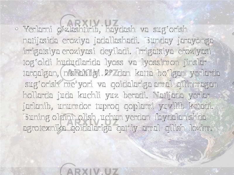 • Yerlarni o‘zlashtirib, haydash va sug‘orish natijasida eroziya jadallashadi. Bunday jarayonga irrigatsiya eroziyasi deyiladi. Irrigatsiya eroziyasi tog‘oldi hududlarida lyoss va lyossimon jinslar tarqalgan, nishabligi 2° dan katta bo‘lgan yerlarda sug‘orish me’yori va qoidalariga amal qilinmagan hollarda juda kuchli yuz beradi. Natijada yerlar jarlanib, unumdor tuproq qoplami yuvilib ketadi. Buning oldini olish uchun yerdan foydalanishda agrotexnika qoidalariga qat’iy amal qilish lozim. 