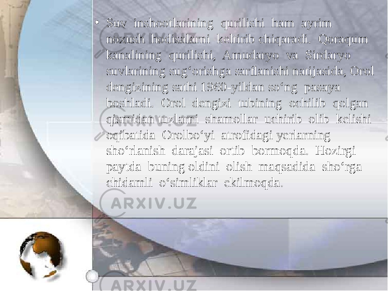 • Suv inshootlarining qurilishi ham ayrim noxush hodisalarni keltirib chiqaradi. Qoraqum kanalining qurilishi, Amudaryo va Sirdaryo suvlarining sug‘orishga sarﬂanishi natijasida, Orol dengizining sathi 1960-yildan so‘ng pasaya boshladi. Orol dengizi tubining ochilib qolgan qismidan tuzlarni shamollar uchirib olib kelishi oqibatida Orolbo‘yi atrofidagi yerlarning sho‘rlanish darajasi ortib bormoqda. Hozirgi paytda buning oldini olish maqsadida sho‘rga chidamli o‘simliklar ekilmoqda. 