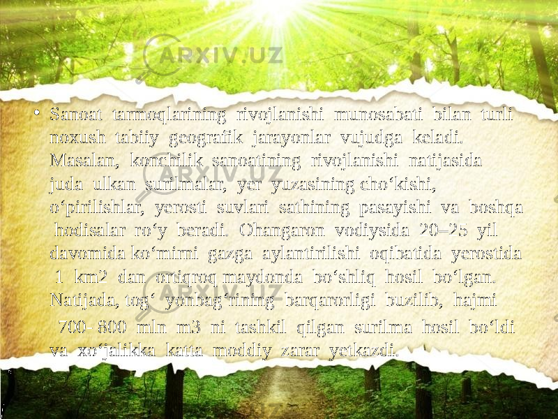 • Sanoat tarmoqlarining rivojlanishi munosabati bilan turli noxush tabiiy geografik jarayonlar vujudga keladi. Masalan, konchilik sanoatining rivojlanishi natijasida juda ulkan surilmalar, yer yuzasining cho‘kishi, o‘pirilishlar, yerosti suvlari sathining pasayishi va boshqa hodisalar ro‘y beradi. Ohangaron vodiysida 20–25 yil davomida ko‘mirni gazga aylantirilishi oqibatida yerostida 1 km2 dan ortiqroq maydonda bo‘shliq hosil bo‘lgan. Natijada, tog‘ yonbag‘rining barqarorligi buzilib, hajmi 700- 800 mln m3 ni tashkil qilgan surilma hosil bo‘ldi va xo‘jalikka katta moddiy zarar yetkazdi. 