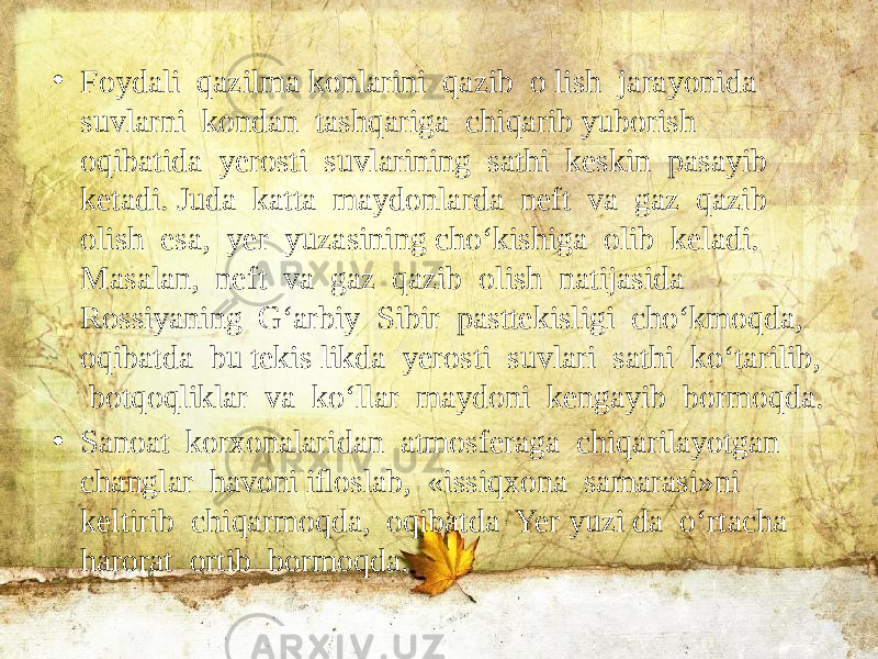 • Foydali qazilma konlarini qazib o lish jarayonida suvlarni kondan tashqariga chiqarib yuborish oqibatida yerosti suvlarining sathi keskin pasayib ketadi. Juda katta maydonlarda neft va gaz qazib olish esa, yer yuzasining cho‘kishiga olib keladi. Masalan, neft va gaz qazib olish natijasida Rossiyaning G‘arbiy Sibir pasttekisligi cho‘kmoqda, oqibatda bu tekis likda yerosti suvlari sathi ko‘tarilib, botqoqliklar va ko‘llar maydoni kengayib bormoqda. • Sanoat korxonalaridan atmosferaga chiqarilayotgan changlar havoni iﬂoslab, «issiqxona samarasi»ni keltirib chiqarmoqda, oqibatda Yer yuzi da o‘rtacha harorat ortib bormoqda. 