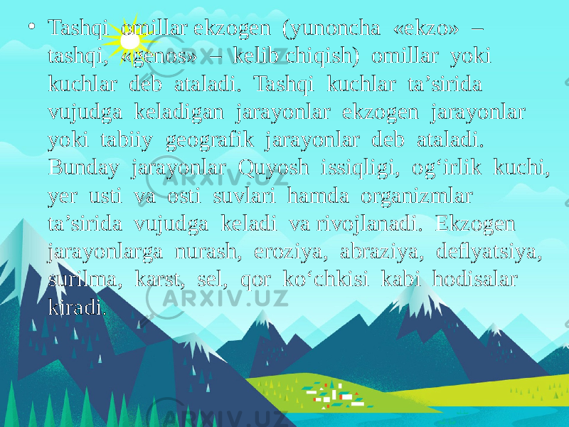 • Tashqi omillar ekzogen (yunoncha «ekzo» – tashqi, «genos» – kelib chiqish) omillar yoki kuchlar deb ataladi. Tashqi kuchlar ta’sirida vujudga keladigan jarayonlar ekzogen jarayonlar yoki tabiiy geografik jarayonlar deb ataladi. Bunday jarayonlar Quyosh issiqligi, og‘irlik kuchi, yer usti va osti suvlari hamda organizmlar ta’sirida vujudga keladi va rivojlanadi. Ekzogen jarayonlarga nurash, eroziya, abraziya, deﬂyatsiya, surilma, karst, sel, qor ko‘chkisi kabi hodisalar kiradi. 