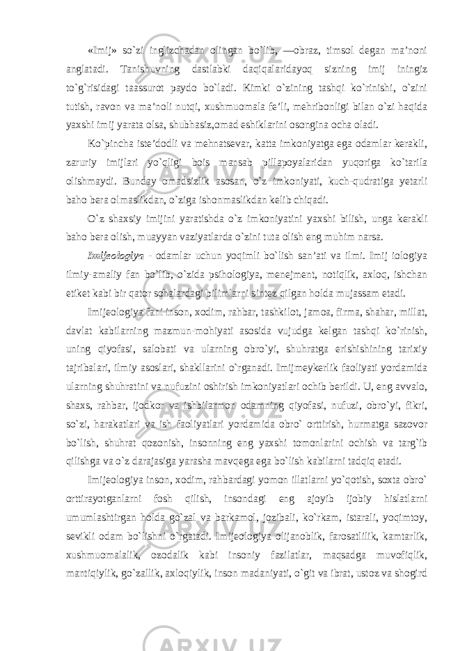 «Imij» so`zi inglizchadan olingan bo`lib, ―obraz, timsol degan ma’noni anglatadi. Tanishuvning dastlabki daqiqalaridayoq sizning imij iningiz to`g`risidagi taassurot paydo bo`ladi. Kimki o`zining tashqi ko`rinishi, o`zini tutish, ravon va ma’noli nutqi, xushmuomala fe’li, mehribonligi bilan o`zi haqida yaxshi imij yarata olsa, shubhasiz,omad eshiklarini osongina ocha oladi. Ko`pincha iste’dodli va mehnatsevar, katta imkoniyatga ega odamlar kerakli, zaruriy imijlari yo`qligi bois mansab pillapoyalaridan yuqoriga ko`tarila olishmaydi. Bunday omadsizlik asosan, o`z imkoniyati, kuch-qudratiga yetarli baho bera olmaslikdan, o`ziga ishonmaslikdan kelib chiqadi. O`z shaxsiy imijini yaratishda o`z imkoniyatini yaxshi bilish, unga kerakli baho bera olish, muayyan vaziyatlarda o`zini tuta olish eng muhim narsa. Imijeologiya - odamlar uchun yoqimli bo`lish san’ati va ilmi. Imij iologiya ilmiy-amaliy fan bo`lib, o`zida psihologiya, menejment, notiqlik, axloq, ishchan etiket kabi bir qator sohalardagi bilimlarni sintez qilgan holda mujassam etadi. Imijeologiya fani inson, xodim, rahbar, tashkilot, jamoa, firma, shahar, millat, davlat kabilarning mazmun-mohiyati asosida vujudga kelgan tashqi ko`rinish, uning qiyofasi, salobati va ularning obro`yi, shuhratga erishishining tarixiy tajribalari, ilmiy asoslari, shakllarini o`rganadi. Imijmeykerlik faoliyati yordamida ularning shuhratini va nufuzini oshirish imkoniyatlari ochib berildi. U, eng avvalo, shaxs, rahbar, ijodkor va ishbilarmon odamning qiyofasi, nufuzi, obro`yi, fikri, so`zi, harakatlari va ish faoliyatlari yordamida obro` orttirish, hurmatga sazovor bo`lish, shuhrat qozonish, insonning eng yaxshi tomonlarini ochish va targ`ib qilishga va o`z darajasiga yarasha mavqega ega bo`lish kabilarni tadqiq etadi. Imijeologiya inson, xodim, rahbardagi yomon illatlarni yo`qotish, soxta obro` orttirayotganlarni fosh qilish, insondagi eng ajoyib ijobiy hislatlarni umumlashtirgan holda go`zal va barkamol, jozibali, ko`rkam, istarali, yoqimtoy, sevikli odam bo`lishni o`rgatadi. Imijeologiya olijanoblik, farosatlilik, kamtarlik, xushmuomalalik, ozodalik kabi insoniy fazilatlar, maqsadga muvofiqlik, mantiqiylik, go`zallik, axloqiylik, inson madaniyati, o`git va ibrat, ustoz va shogird 