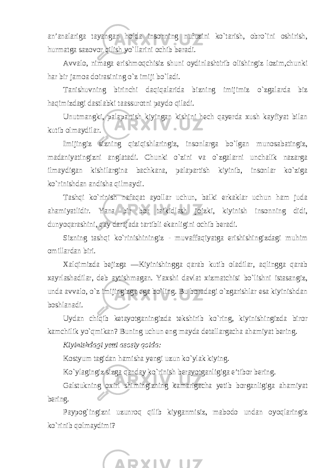 an’analariga tayangan holda insonning nufuzini ko`tarish, obro`ini oshirish, hurmatga sazovor qilish yo`llarini ochib beradi. Avvalo, nimaga erishmoqchisiz shuni oydinlashtirib olishingiz lozim,chunki har bir jamoa doirasining o`z imiji bo`ladi. Tanishuvning birinchi daqiqalarida bizning imijimiz o`zgalarda biz haqimizdagi dastlabki taassurotni paydo qiladi. Unutmangki, palapartish kiyingan kishini hech qayerda xush kayfiyat bilan kutib olmaydilar. Imijingiz sizning qiziqishlaringiz, insonlarga bo`lgan munosabatingiz, madaniyatingizni anglatadi. Chunki o`zini va o`zgalarni unchalik nazarga ilmaydigan kishilargina bachkana, palapartish kiyinib, insonlar ko`ziga ko`rinishdan andisha qilmaydi. Tashqi ko`rinish nafaqat ayollar uchun, balki erkaklar uchun ham juda ahamiyatlidir. Yana bir bor ta’kidlash joizki, kiyinish insonning didi, dunyoqarashini, qay darajada tartibli ekanligini ochib beradi. Sizning tashqi ko`rinishiningiz - muvaffaqiyatga erishishingizdagi muhim omillardan biri. Xalqimizda bejizga ―Kiyinishingga qarab kutib oladilar, aqlingga qarab xayrlashadilar, deb aytishmagan. Yaxshi davlat xizmatchisi bo`lishni istasangiz, unda avvalo, o`z imijingizga ega bo`ling. Bu boradagi o`zgarishlar esa kiyinishdan boshlanadi. Uydan chiqib ketayotganingizda tekshirib ko`ring, kiyinishingizda biror kamchilik yo`qmikan? Buning uchun eng mayda detallargacha ahamiyat bering. Kiyinishdagi yetti asosiy qoida: Kostyum tagidan hamisha yengi uzun ko`ylak kiying. Ko`ylagingiz sizga qanday ko`rinish berayotganligiga e’tibor bering. Galstukning oxiri shimingizning kamarigacha yetib borganligiga ahamiyat bering. Paypog`ingizni uzunroq qilib kiyganmisiz, mabodo undan oyoqlaringiz ko`rinib qolmaydimi? 