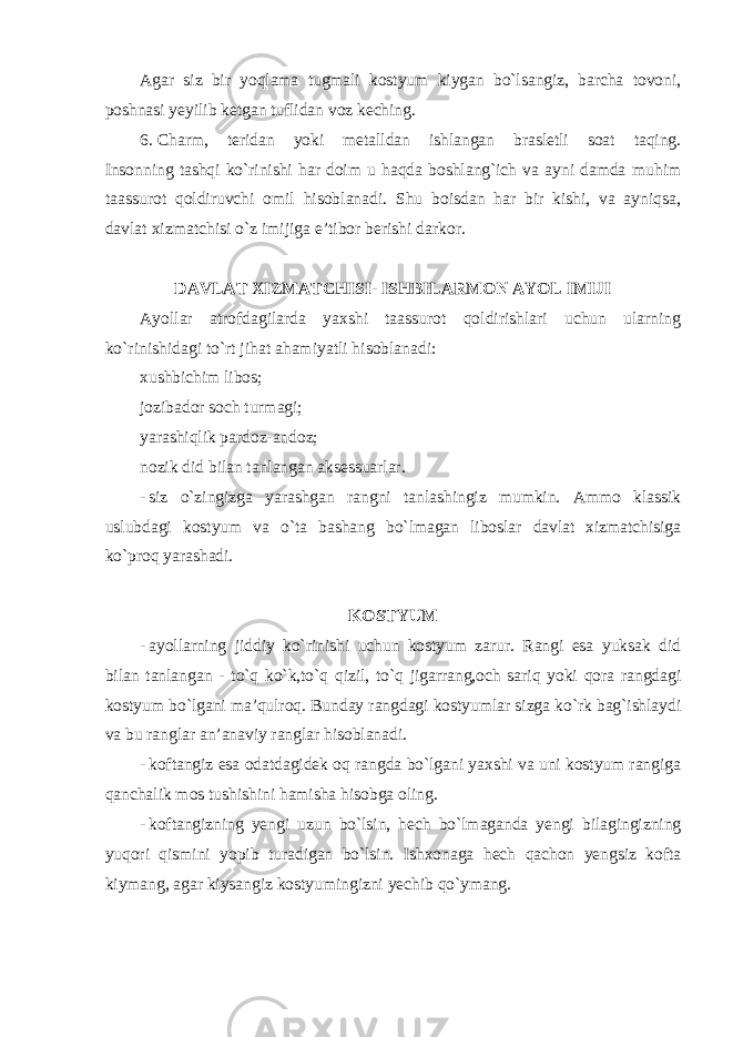 Agar siz bir yoqlama tugmali kostyum kiygan bo`lsangiz, barcha tovoni, poshnasi yeyilib ketgan tuflidan voz keching. 6. Charm, teridan yoki metalldan ishlangan brasletli soat taqing. Insonning tashqi ko`rinishi har doim u haqda boshlang`ich va ayni damda muhim taassurot qoldiruvchi omil hisoblanadi. Shu boisdan har bir kishi, va ayniqsa, davlat xizmatchisi o`z imijiga e’tibor berishi darkor. DAVLAT XIZMATCHISI- ISHBILARMON AYOL IMIJI Ayollar atrofdagilarda yaxshi taassurot qoldirishlari uchun ularning ko`rinishidagi to`rt jihat ahamiyatli hisoblanadi: xushbichim libos; jozibador soch turmagi; yarashiqlik pardoz-andoz; nozik did bilan tanlangan aksessuarlar. - siz o`zingizga yarashgan rangni tanlashingiz mumkin. Ammo klassik uslubdagi kostyum va o`ta bashang bo`lmagan liboslar davlat xizmatchisiga ko`proq yarashadi . KOSTYUM - ayollarning jiddiy ko`rinishi uchun kostyum zarur. Rangi esa yuksak did bilan tanlangan - to`q ko`k,to`q qizil, to`q jigarrang,och sariq yoki qora rangdagi kostyum bo`lgani ma’qulroq. Bunday rangdagi kostyumlar sizga ko`rk bag`ishlaydi va bu ranglar an’anaviy ranglar hisoblanadi. - koftangiz esa odatdagidek oq rangda bo`lgani yaxshi va uni kostyum rangiga qanchalik mos tushishini hamisha hisobga oling. - koftangizning yengi uzun bo`lsin, hech bo`lmaganda yengi bilagingizning yuqori qismini yopib turadigan bo`lsin. Ishxonaga hech qachon yengsiz kofta kiymang, agar kiysangiz kostyumingizni yechib qo`ymang . 