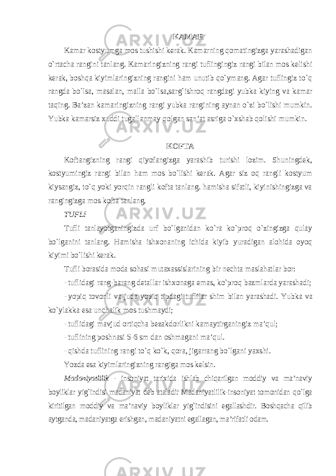 KAMAR Kamar kostyumga mos tushishi kerak. Kamarning qomatingizga yarashadigan o`rtacha rangini tanlang. Kamaringizning rangi tuflingingiz rangi bilan mos kelishi kerak, boshqa kiyimlaringizning rangini ham unutib qo`ymang. Agar tuflingiz to`q rangda bo`lsa, masalan, malla bo`lsa,sarg`ishroq rangdagi yubka kiying va kamar taqing. Ba’zan kamaringizning rangi yubka rangining aynan o`zi bo`lishi mumkin. Yubka kamarsiz xuddi tugallanmay qolgan san’at asriga o`xshab qolishi mumkin . KOFTA Koftangizning rangi qiyofangizga yarashib turishi lozim. Shuningdek, kostyumingiz rangi bilan ham mos bo`lishi kerak. Agar siz oq rangli kostyum kiysangiz, to`q yoki yorqin rangli kofta tanlang. hamisha sifatli, kiyinishingizga va rangingizga mos kofta tanlang. TUFLI Tufli tanlayotganingizda urf bo`lganidan ko`ra ko`proq o`zingizga qulay bo`lganini tanlang. Hamisha ishxonaning ichida kiyib yuradigan alohida oyoq kiyimi bo`lishi kerak. Tufli borasida moda sohasi mutaxassislarining bir nechta maslahatlar bor: - tuflidagi rang-barang detallar ishxonaga emas, ko`proq bazmlarda yarashadi; - yopiq tovonli va juda yopiq tipdagi tuflilar shim bilan yarashadi. Yubka va ko`ylakka esa unchalik mos tushmaydi; - tuflidagi mavjud ortiqcha bezakdorlikni kamaytirganingiz ma’qul; - tuflining poshnasi 5-6 sm dan oshmagani ma’qul. - qishda tuflining rangi to`q ko`k, qora, jigarrang bo`lgani yaxshi . Yozda esa kiyimlaringizning rangiga mos kelsin. Madaniyatlilik - insoniyat tarixida ishlab chiqarilgan moddiy va ma’naviy boyliklar yig`indisi madaniyat deb ataladi. Madaniyatlilik-insoniyat tomonidan qo`lga kiritilgan moddiy va ma’naviy boyliklar yig`indisini egallashdir. Boshqacha qilib aytganda, madaniyatga erishgan, madaniyatni egallagan, ma’rifatli odam. 