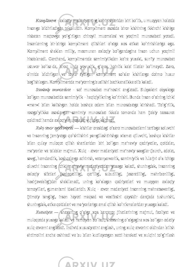 Kompliment - axloqiy madaniyatning ko`rinishlaridan biri bo`lib, u muayyan holatda insonga bildiriladigan takallufdir. Kompliment asosida biror kishining ikkinchi kishiga nisbatan maqtovga yo`g`rilgan chiroyli muomalasi va yoqimli munosabati yotadi. Insonlarning bir-biriga kompliment qilishlari o`ziga xos etiket ko`rinishlariga ega. Kompliment shaklan milliy, mazmunan axloqiy bo`lgandagina inson uchun yoqimli hisoblanadi. Garchand, komplimentda samimiylikdan ko`ra yuzaki, sun’iy munosabat ustuvor bo`lsa-da, biroq unda yovuzlik, g`araz, hoinlik kabi illatlar bo`lmaydi. Zero, o`rnida bildirilgan va topib aytilgan kompliment so`zlar kishilarga doimo huzur bag`ishlagan. Komplimentda me’yorning buzilishi bachkanalikka olib keladi . Samimiy munosabat - sof munosabat ma’nosini anglatadi. Subyektni obyektga bo`lgan munosabatida samimiylik - haqiqiylikning ko`rinishi. Bunda inson o`zining ichki «men»i bilan kelishgan holda boshqa odam bilan munosabatga kirishadi. To`g`rilik, rostgo`ylikka asoslangan samimiy munosabat ikkala tomonda ham ijobiy taassurot qoldiradi hamda axloqiy munosabat vujudga keltiradi. Xulq-atvor madaniyati — kishilar orasidagi o`zaro munosabatlarni tartibga soluvchi va insonning jamiyatga qo`shilishini yengillashtirishga xizmat qiluvchi, boshqa kishilar bilan qulay muloqot qilish shartlaridan biri bo`lgan ma’naviy qadriyatlar, qoidalar, me’yorlar va talablar majmui. Xulq - atvor madaniyati ma’naviy sezgilar (burch, adolat, sevgi, hamdardlik, boshqalarga achinish, vatanparvarlik, samimiylik va h.lar)ni o`z ichiga oluvchi insonning ichki ma’naviy madaniyatidan yuzaga keladi, shuningdek, insonning axloqiy sifatlari (sadoqatliligi, qat’iligi, subutliligi, jasoratliligi, mehribonliligi, hozirjavobligi)dan shakllanadi, uning ko`zlagan qadriyatlari va muayyan axloqiy tamoyillari, gumanizmi ideallaridir. Xulq - atvor madaniyati insonning mehnatsevarligi, ijtimoiy tengligi, inson hayoti maqsad va vazifasini qaysidir darajada tushunishi, shuningdek, etika qoidalari va me’yorlariga amal qilish ko`nikmalaridan yuzaga keladi . Xususiyat — shaxsning o`ziga xos barqaror jihatlarining majmui, faoliyat va muloqotda yuzaga keladi va namoyon bo`ladi, shaxsning o`zigagina xos bo`lgan odatiy xulq-atvorni anglatadi. Individ xususiyatini anglash, uning xulq-atvorini oldindan bilish ehtimolini ancha oshiradi va bu bilan kutilayotgan xatti-harakati va xulqini to`g`rilash 