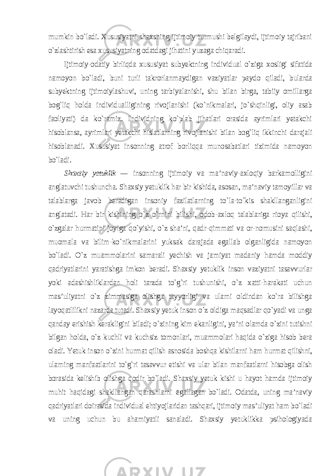 mumkin bo`ladi. Xususiyatni shaxsning ijtimoiy turmushi belgilaydi, ijtimoiy tajribani o`zlashtirish esa xususiyatning odatdagi jihatini yuzaga chiqaradi. Ijtimoiy-odatiy birliqda xususiyat subyektning individual o`ziga xosligi sifatida namoyon bo`ladi, buni turli takrorlanmaydigan vaziyatlar paydo qiladi, bularda subyektning ijtimoiylashuvi, uning tarbiyalanishi, shu bilan birga, tabiiy omillarga bog`liq holda individualligining rivojlanishi (ko`nikmalari, jo`shqinligi, oliy asab faoliyati) da ko`ramiz. Individning ko`plab jihatlari orasida ayrimlari yetakchi hisoblansa, ayrimlari yetakchi hislatlarning rivojlanishi bilan bog`liq ikkinchi darajali hisoblanadi. Xususiyat insonning atrof borliqqa munosabatlari tizimida namoyon bo`ladi . Shaxsiy yetuklik — insonning ijtimoiy va ma’naviy-axloqiy barkamolligini anglatuvchi tushuncha. Shaxsiy yetuklik har bir kishida, asosan, ma’naviy tamoyillar va talablarga javob beradigan insoniy fazilatlarning to`la-to`kis shakllanganligini anglatadi. Har bir kishining o`z o`rnini bilishi, odob-axloq talablariga rioya qilishi, o`zgalar hurmatini joyiga qo`yishi, o`z sha’ni, qadr-qimmati va or-nomusini saqlashi, muomala va bilim-ko`nikmalarini yuksak darajada egallab olganligida namoyon bo`ladi. O`z muammolarini samarali yechish va jamiyat madaniy hamda moddiy qadriyatlarini yaratishga imkon beradi. Shaxsiy yetuklik inson vaziyatni tasavvurlar yoki adashishliklardan holi tarzda to`g`ri tushunishi, o`z xatti-harakati uchun mas’uliyatni o`z zimmasiga olishga tayyorligi va ularni oldindan ko`ra bilishga layoqatlilikni nazarda tutadi. Shaxsiy yetuk inson o`z oldiga maqsadlar qo`yadi va unga qanday erishish kerakligini biladi; o`zining kim ekanligini, ya’ni olamda o`zini tutishni bilgan holda, o`z kuchli va kuchsiz tomonlari, muammolari haqida o`ziga hisob bera oladi. Yetuk inson o`zini hurmat qilish asnosida boshqa kishilarni ham hurmat qilishni, ularning manfaatlarini to`g`ri tasavvur etishi va ular bilan manfaatlarni hisobga olish borasida kelishib olishga qodir bo`ladi. Shaxsiy yetuk kishi u hayot hamda ijtimoiy muhit haqidagi shakllangan qarashlarni egallagan bo`ladi. Odatda, uning ma’naviy qadriyatlari doirasida individual ehtiyojlaridan tashqari, ijtimoiy mas’uliyat ham bo`ladi va uning uchun bu ahamiyatli sanaladi. Shaxsiy yetuklikka psihologiyada 