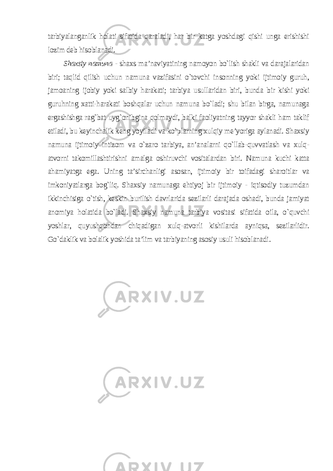 tarbiyalanganlik holati sifatida qaraladi, har bir katga yoshdagi qishi unga erishishi lozim deb hisoblanadi . Shaxsiy namuna - shaxs ma’naviyatining namoyon bo`lish shakli va darajalaridan biri; taqlid qilish uchun namuna vazifasini o`tovchi insonning yoki ijtimoiy guruh, jamoaning ijobiy yoki salbiy harakati; tarbiya usullaridan biri, bunda bir kishi yoki guruhning xatti-harakati boshqalar uchun namuna bo`ladi; shu bilan birga, namunaga ergashishga rag`bat uyg`onibgina qolmaydi, balki faoliyatning tayyor shakli ham taklif etiladi, bu keyinchalik keng yoyiladi va ko`plarning xulqiy me’yoriga aylanadi. Shaxsiy namuna ijtimoiy intizom va o`zaro tarbiya, an’analarni qo`llab-quvvatlash va xulq- atvorni takomillashtirishni amalga oshiruvchi vositalardan biri. Namuna kuchi katta ahamiyatga ega. Uning ta’sirchanligi asosan, ijtimoiy bir toifadagi sharoitlar va imkoniyatlarga bog`liq. Shaxsiy namunaga ehtiyoj bir ijtimoiy - iqtisodiy tuzumdan ikkinchisiga o`tish, keskin burilish davrlarida sezilarli darajada oshadi, bunda jamiyat anomiya holatida bo`ladi. Shaxsiy namuna tarbiya vositasi sifatida oila, o`quvchi yoshlar, quyushqondan chiqadigan xulq-atvorli kishilarda ayniqsa, sezilarlidir. Go`daklik va bolalik yoshida ta’lim va tarbiyaning asosiy usuli hisoblanadi . 