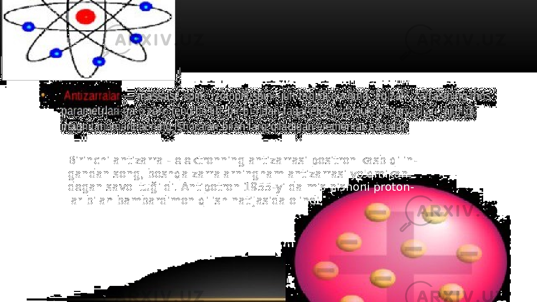 Birinchi antizarra - elektronning antizarrasi positron kasb qilin - gandan song, boshqa zarralarningham antizarrasi yo&#39;qmikan degan savol tuğildi. Antipotron 1955-yilda mis nishoni proton - lar bilan bambardimon qilish natijasida olindi. 