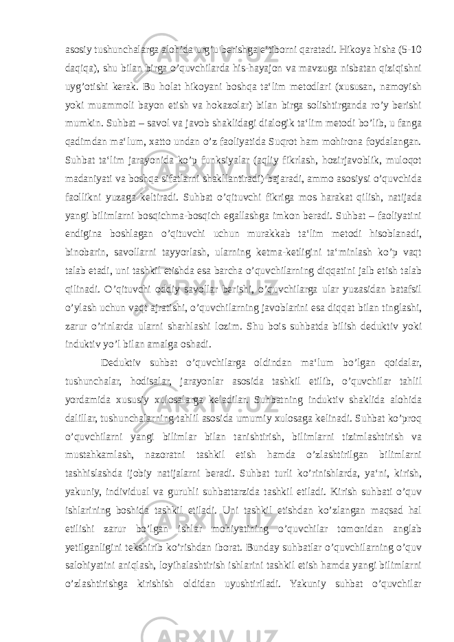 asosiy tushunchalarga alohida urg’u berishga e‘tiborni qaratadi. Hikoya hisha (5-10 daqiqa), shu bilan birga o’quvchilarda his-hayajon va mavzuga nisbatan qiziqishni uyg’otishi kerak. Bu holat hikoyani boshqa ta‘lim metodlari (xususan, namoyish yoki muammoli bayon etish va hokazolar) bilan birga solishtirganda ro’y berishi mumkin. Suhbat – savol va javob shaklidagi dialogik ta‘lim metodi bo’lib, u fanga qadimdan ma‘lum, xatto undan o’z faoliyatida Suqrot ham mohirona foydalangan. Suhbat ta‘lim jarayonida ko’p funksiyalar (aqliy fikrlash, hozirjavoblik, muloqot madaniyati va boshqa sifatlarni shakllantiradi) bajaradi, ammo asosiysi o’quvchida faollikni yuzaga keltiradi. Suhbat o’qituvchi fikriga mos harakat qilish, natijada yangi bilimlarni bosqichma-bosqich egallashga imkon beradi. Suhbat – faoliyatini endigina boshlagan o’qituvchi uchun murakkab ta‘lim metodi hisoblanadi, binobarin, savollarni tayyorlash, ularning ketma-ketligini ta‘minlash ko’p vaqt talab etadi, uni tashkil etishda esa barcha o’quvchilarning diqqatini jalb etish talab qilinadi. O’qituvchi oddiy savollar berishi, o’quvchilarga ular yuzasidan batafsil o’ylash uchun vaqt ajratishi, o’quvchilarning javoblarini esa diqqat bilan tinglashi, zarur o’rinlarda ularni sharhlashi lozim. Shu bois suhbatda bilish deduktiv yoki induktiv yo’l bilan amalga oshadi. Deduktiv suhbat o’quvchilarga oldindan ma‘lum bo’lgan qoidalar, tushunchalar, hodisalar, jarayonlar asosida tashkil etilib, o’quvchilar tahlil yordamida xususiy xulosalarga keladilar. Suhbatning induktiv shaklida alohida dalillar, tushunchalarning tahlil asosida umumiy xulosaga kelinadi. Suhbat ko’proq o’quvchilarni yangi bilimlar bilan tanishtirish, bilimlarni tizimlashtirish va mustahkamlash, nazoratni tashkil etish hamda o’zlashtirilgan bilimlarni tashhislashda ijobiy natijalarni beradi. Suhbat turli ko’rinishlarda, ya‘ni, kirish, yakuniy, individual va guruhli suhbattarzida tashkil etiladi. Kirish suhbati o’quv ishlarining boshida tashkil etiladi. Uni tashkil etishdan ko’zlangan maqsad hal etilishi zarur bo’lgan ishlar mohiyatining o’quvchilar tomonidan anglab yetilganligini tekshirib ko’rishdan iborat. Bunday suhbatlar o’quvchilarning o’quv salohiyatini aniqlash, loyihalashtirish ishlarini tashkil etish hamda yangi bilimlarni o’zlashtirishga kirishish oldidan uyushtiriladi. Yakuniy suhbat o’quvchilar 