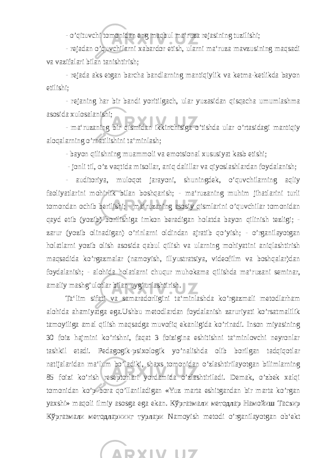 - o’qituvchi tomonidan eng maqbul ma‘ruza rejasining tuzilishi; - rejadan o’quvchilarni xabardor etish, ularni ma‘ruza mavzusining maqsadi va vazifalari bilan tanishtirish; - rejada aks etgan barcha bandlarning mantiqiylik va ketma-ketlikda bayon etilishi; - rejaning har bir bandi yoritilgach, ular yuzasidan qisqacha umumlashma asosida xulosalanishi; - ma‘ruzaning bir qismidan ikkinchisiga o’tishda ular o’rtasidagi mantiqiy aloqalarning o’rnatilishini ta‘minlash; - bayon qilishning muammoli va emotsional xususiyat kasb etishi; - jonli til, o’z vaqtida misollar, aniq dalillar va qiyoslashlardan foydalanish; - auditoriya, muloqot jarayoni, shuningdek, o’quvchilarning aqliy faoliyatlarini mohirlik bilan boshqarish; - ma‘ruzaning muhim jihatlarini turli tomondan ochib berilishi; - ma‘ruzaning asosiy qismlarini o’quvchilar tomonidan qayd etib (yozib) borilishiga imkon beradigan holatda bayon qilinish tezligi; - zarur (yozib olinadigan) o’rinlarni oldindan ajratib qo’yish; - o’rganilayotgan holatlarni yozib olish asosida qabul qilish va ularning mohiyatini aniqlashtirish maqsadida ko’rgazmalar (namoyish, illyustratsiya, videofilm va boshqalar)dan foydalanish; - alohida holatlarni chuqur muhokama qilishda ma‘ruzani seminar, amaliy mashg’ulotlar bilan uyg’unlashtirish. Ta‘lim sifati va samaradorligini ta‘minlashda ko’rgazmali metodlarham alohida ahamiyatga ega.Ushbu metodlardan foydalanish zaruriyati ko’rsatmalilik tamoyiliga amal qilish maqsadga muvofiq ekanligida ko’rinadi. Inson miyasining 30 foiz hajmini ko’rishni, faqat 3 foizigina eshitishni ta‘minlovchi neyronlar tashkil etadi. Pedagogik-psixologik yo’nalishda olib borilgan tadqiqotlar natijalaridan ma‘lum bo’ladiki, shaxs tomonidan o’zlashtirilayotgan bilimlarning 85 foizi ko’rish reseptorlari yordamida o’zlashtiriladi. Demak, o’zbek xalqi tomonidan ko’p bora qo’llaniladigan «Yuz marta eshitgandan bir marta ko’rgan yaxshi» maqoli ilmiy asosga ega ekan. Кўргазмали методлар Намойиш Тасвир Кўргазмали методларнинг турлари Namoyish metodi o’rganilayotgan ob‘ekt 