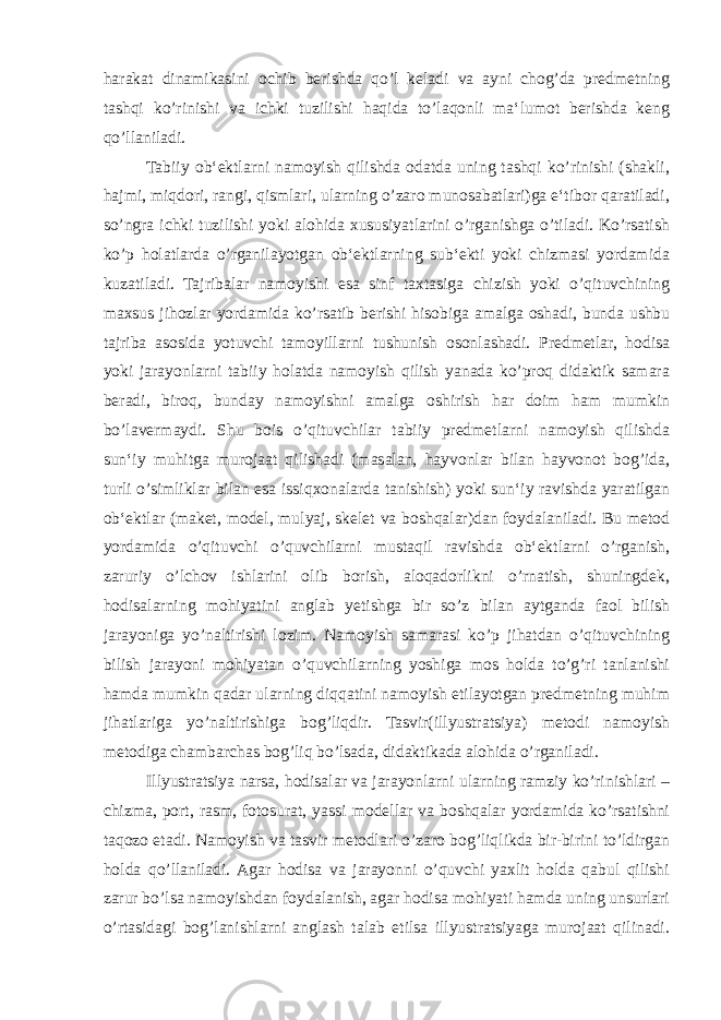 harakat dinamikasini ochib berishda qo’l keladi va ayni chog’da predmetning tashqi ko’rinishi va ichki tuzilishi haqida to’laqonli ma‘lumot berishda keng qo’llaniladi. Tabiiy ob‘ektlarni namoyish qilishda odatda uning tashqi ko’rinishi (shakli, hajmi, miqdori, rangi, qismlari, ularning o’zaro munosabatlari)ga e‘tibor qaratiladi, so’ngra ichki tuzilishi yoki alohida xususiyatlarini o’rganishga o’tiladi. Ko’rsatish ko’p holatlarda o’rganilayotgan ob‘ektlarning sub‘ekti yoki chizmasi yordamida kuzatiladi. Tajribalar namoyishi esa sinf taxtasiga chizish yoki o’qituvchining maxsus jihozlar yordamida ko’rsatib berishi hisobiga amalga oshadi, bunda ushbu tajriba asosida yotuvchi tamoyillarni tushunish osonlashadi. Predmetlar, hodisa yoki jarayonlarni tabiiy holatda namoyish qilish yanada ko’proq didaktik samara beradi, biroq, bunday namoyishni amalga oshirish har doim ham mumkin bo’lavermaydi. Shu bois o’qituvchilar tabiiy predmetlarni namoyish qilishda sun‘iy muhitga murojaat qilishadi (masalan, hayvonlar bilan hayvonot bog’ida, turli o’simliklar bilan esa issiqxonalarda tanishish) yoki sun‘iy ravishda yaratilgan ob‘ektlar (maket, model, mulyaj, skelet va boshqalar)dan foydalaniladi. Bu metod yordamida o’qituvchi o’quvchilarni mustaqil ravishda ob‘ektlarni o’rganish, zaruriy o’lchov ishlarini olib borish, aloqadorlikni o’rnatish, shuningdek, hodisalarning mohiyatini anglab yetishga bir so’z bilan aytganda faol bilish jarayoniga yo’naltirishi lozim. Namoyish samarasi ko’p jihatdan o’qituvchining bilish jarayoni mohiyatan o’quvchilarning yoshiga mos holda to’g’ri tanlanishi hamda mumkin qadar ularning diqqatini namoyish etilayotgan predmetning muhim jihatlariga yo’naltirishiga bog’liqdir. Tasvir(illyustratsiya) metodi namoyish metodiga chambarchas bog’liq bo’lsada, didaktikada alohida o’rganiladi. Illyustratsiya narsa, hodisalar va jarayonlarni ularning ramziy ko’rinishlari – chizma, port, rasm, fotosurat, yassi modellar va boshqalar yordamida ko’rsatishni taqozo etadi. Namoyish va tasvir metodlari o’zaro bog’liqlikda bir-birini to’ldirgan holda qo’llaniladi. Agar hodisa va jarayonni o’quvchi yaxlit holda qabul qilishi zarur bo’lsa namoyishdan foydalanish, agar hodisa mohiyati hamda uning unsurlari o’rtasidagi bog’lanishlarni anglash talab etilsa illyustratsiyaga murojaat qilinadi. 