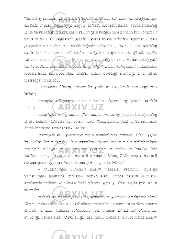 Tasvirning samarasi ko’pincha o’qituvchi tomonidan ko’rsatuv texnologiyasi qay darajada o’zlashtirilganligiga bog’liq bo’ladi. Ko’rsatmalardan foydalanishning bilish jarayonidagi didaktik ahamiyati o’rganilayotgan ob‘ekt mohiyatini to’laqonli yorita olishi bilan belgilanadi. Aslida illyustratsiyalar oldindan tayyorlanib, dars jarayonida zarur o’rinlarda kerakli hajmda ko’rsatiladi, aks holda ular sonining oshib ketishi o’quvchilarni hodisa mohiyatini anglashda chalg’itadi. Ayrim hollarda tarqatma materiallar (fotosurat, jadval, tabiiy ob‘ektlar va boshqalar) yoki texnik vositalar xizmatidan foydalanishga to’g’ri keladi. Ko’rgazmali metodlardan foydalanishda samaradorlikka erishish uchun quyidagi shartlarga amal qilish maqsadga muvofiqdir: - ko’rgazmalilikning o’quvchilar yoshi va rivojlanish darajasiga mos kelishi; - namoyish etilayotgan ob‘ektlar barcha o’quvchilarga yaxshi ko’rinib turishi; - namoyishda uning boshlang’ich bosqichi va asosiy jarayon (holat)larning ajralib turishi; - tajribalar namoyishi maket, jihoz, qurollar yoki tajriba sxemasini chizib ko’rsatish asosida tashkil etilishi; - namoyish va illyustratsiya o’quv materialining mazmuni bilan uyg’un bo’la olishi lozim. Amaliy ishlar metodlari o’quvchilar tomonidan o’zlashtirilgan nazariy bilimlar yordamida ularda amaliy ko’nikma va malakalarni hosil qilishda alohida ahamiyat kasb etadi. Амалий методлар Машқ Лаборатория Амалий методларнинг турлари Амалий ишлар Amaliy ishlar Metodi – o’zlashtirilgan bilimlarni amaliy masalalar yechimini topishga yo’naltirilgan jarayonda qo’llashni taqozo etadi. Bunda nazariy bilimlarni amaliyotda qo’llash ko’nikmasi hosil qilinadi. Amaliy ishlar sinfda yoki tabiiy sharoitlar – maktab yer maydoni, issiqxona, geografik maydonlarda amalga oshiriladi. Ularni amalga oshirishda sodir etiladigan harakatlar o’qituvchi tomonidan nazorat qilinadi va zarur hollarda yo’riqnoma yoki maxsus ko’rsatmani o’quvchilar e‘tiboriga havola etadi. Qayd etilganidek, ushbu metodlar o’quvchilarda amaliy 