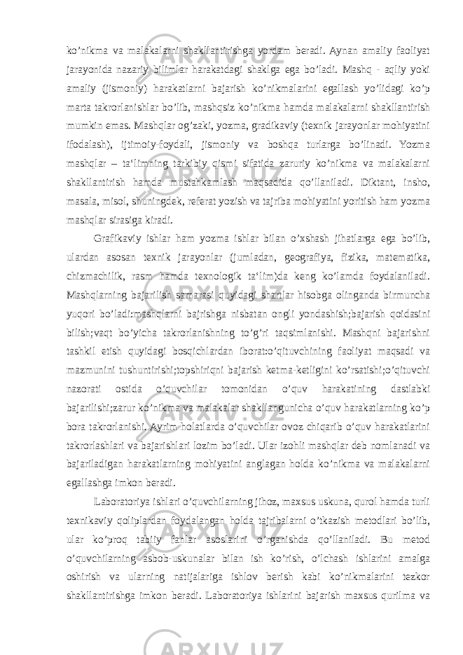 ko’nikma va malakalarni shakllantirishga yordam beradi. Aynan amaliy faoliyat jarayonida nazariy bilimlar harakatdagi shaklga ega bo’ladi. Mashq - aqliy yoki amaliy (jismoniy) harakatlarni bajarish ko’nikmalarini egallash yo’lidagi ko’p marta takrorlanishlar bo’lib, mashqsiz ko’nikma hamda malakalarni shakllantirish mumkin emas. Mashqlar og’zaki, yozma, gradikaviy (texnik jarayonlar mohiyatini ifodalash), ijtimoiy-foydali, jismoniy va boshqa turlarga bo’linadi. Yozma mashqlar – ta‘limning tarkibiy qismi sifatida zaruriy ko’nikma va malakalarni shakllantirish hamda mustahkamlash maqsadida qo’llaniladi. Diktant, insho, masala, misol, shuningdek, referat yozish va tajriba mohiyatini yoritish ham yozma mashqlar sirasiga kiradi. Grafikaviy ishlar ham yozma ishlar bilan o’xshash jihatlarga ega bo’lib, ulardan asosan texnik jarayonlar (jumladan, geografiya, fizika, matematika, chizmachilik, rasm hamda texnologik ta‘lim)da keng ko’lamda foydalaniladi. Mashqlarning bajarilish samarasi quyidagi shartlar hisobga olinganda birmuncha yuqori bo’ladi:mashqlarni bajrishga nisbatan ongli yondashish;bajarish qoidasini bilish;vaqt bo’yicha takrorlanishning to’g’ri taqsimlanishi. Mashqni bajarishni tashkil etish quyidagi bosqichlardan iborat:o’qituvchining faoliyat maqsadi va mazmunini tushuntirishi;topshiriqni bajarish ketma-ketligini ko’rsatishi;o’qituvchi nazorati ostida o’quvchilar tomonidan o’quv harakatining dastlabki bajarilishi;zarur ko’nikma va malakalar shakllangunicha o’quv harakatlarning ko’p bora takrorlanishi. Ayrim holatlarda o’quvchilar ovoz chiqarib o’quv harakatlarini takrorlashlari va bajarishlari lozim bo’ladi. Ular izohli mashqlar deb nomlanadi va bajariladigan harakatlarning mohiyatini anglagan holda ko’nikma va malakalarni egallashga imkon beradi. Laboratoriya ishlari o’quvchilarning jihoz, maxsus uskuna, qurol hamda turli texnikaviy qoliplardan foydalangan holda tajribalarni o’tkazish metodlari bo’lib, ular ko’proq tabiiy fanlar asoslarini o’rganishda qo’llaniladi. Bu metod o’quvchilarning asbob-uskunalar bilan ish ko’rish, o’lchash ishlarini amalga oshirish va ularning natijalariga ishlov berish kabi ko’nikmalarini tezkor shakllantirishga imkon beradi. Laboratoriya ishlarini bajarish maxsus qurilma va 