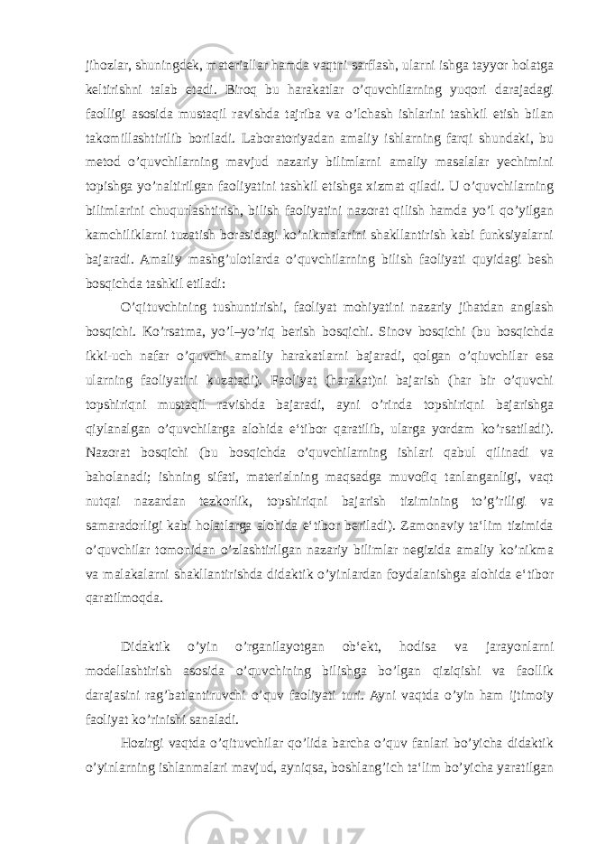 jihozlar, shuningdek, materiallar hamda vaqtni sarflash, ularni ishga tayyor holatga keltirishni talab etadi. Biroq bu harakatlar o’quvchilarning yuqori darajadagi faolligi asosida mustaqil ravishda tajriba va o’lchash ishlarini tashkil etish bilan takomillashtirilib boriladi. Laboratoriyadan amaliy ishlarning farqi shundaki, bu metod o’quvchilarning mavjud nazariy bilimlarni amaliy masalalar yechimini topishga yo’naltirilgan faoliyatini tashkil etishga xizmat qiladi. U o’quvchilarning bilimlarini chuqurlashtirish, bilish faoliyatini nazorat qilish hamda yo’l qo’yilgan kamchiliklarni tuzatish borasidagi ko’nikmalarini shakllantirish kabi funksiyalarni bajaradi. Amaliy mashg’ulotlarda o’quvchilarning bilish faoliyati quyidagi besh bosqichda tashkil etiladi: O’qituvchining tushuntirishi, faoliyat mohiyatini nazariy jihatdan anglash bosqichi. Ko’rsatma, yo’l–yo’riq berish bosqichi. Sinov bosqichi (bu bosqichda ikki-uch nafar o’quvchi amaliy harakatlarni bajaradi, qolgan o’qiuvchilar esa ularning faoliyatini kuzatadi). Faoliyat (harakat)ni bajarish (har bir o’quvchi topshiriqni mustaqil ravishda bajaradi, ayni o’rinda topshiriqni bajarishga qiylanalgan o’quvchilarga alohida e‘tibor qaratilib, ularga yordam ko’rsatiladi). Nazorat bosqichi (bu bosqichda o’quvchilarning ishlari qabul qilinadi va baholanadi; ishning sifati, materialning maqsadga muvofiq tanlanganligi, vaqt nutqai nazardan tezkorlik, topshiriqni bajarish tizimining to’g’riligi va samaradorligi kabi holatlarga alohida e‘tibor beriladi). Zamonaviy ta‘lim tizimida o’quvchilar tomonidan o’zlashtirilgan nazariy bilimlar negizida amaliy ko’nikma va malakalarni shakllantirishda didaktik o’yinlardan foydalanishga alohida e‘tibor qaratilmoqda. Didaktik o’yin o’rganilayotgan ob‘ekt, hodisa va jarayonlarni modellashtirish asosida o’quvchining bilishga bo’lgan qiziqishi va faollik darajasini rag’batlantiruvchi o’quv faoliyati turi. Ayni vaqtda o’yin ham ijtimoiy faoliyat ko’rinishi sanaladi. Hozirgi vaqtda o’qituvchilar qo’lida barcha o’quv fanlari bo’yicha didaktik o’yinlarning ishlanmalari mavjud, ayniqsa, boshlang’ich ta‘lim bo’yicha yaratilgan 