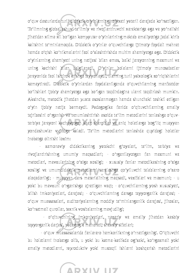 o’quv dasturlarda turli didaktik o’yinlarning ro’yxati yetarli darajada ko’rsatilgan. Ta‘limning globallashuvi ta‘limiy va rivojlantiruvchi xarakteriga ega va yo’nalishi jihatidan xilma-xil bo’lgan kompyuter o’yinlarining maktab amaliyotiga jadal kirib kelishini ta‘minlamoqda. Didaktik o’yinlar o’quvchilarga ijtimoiy-foydali mehnat hamda o’qish ko’nikmalarini faol o’zlashtirishda muhim ahamiyatga ega. Didaktik o’yinlarning ahamiyati uning natijasi bilan emas, balki jarayonning mazmuni va uning kechishi bilan belgilanadi. O’yinlar bolalarni ijtimoiy munosabatlar jarayonida faol ishtirok etishga tayyorlaydi, ularning turli psixologik zo’riqishlarini kamaytiradi. Didaktik o’yinlardan foydalanilganda o’quvchilarning manfaatdor bo’lishlari ijobiy ahamiyatga ega bo’lgan taqdirdagina ularni taqdirlash mumkin. Aksincha, metodik jihatdan puxta asoslanmagan hamda shunchaki tashkil etilgan o’yin ijobiy natija bermaydi. Pedagogika fanida o’qituvchilarning amaliy tajribasini o’rganish va umumlashtirish asoida ta‘lim metodlarini tanlashga o’quv- tarbiya jarayoni kechayotgan shart-sharoitlar va aniq holatlarga bog’liq muayyan yondashuvlar vujudga keladi. Ta‘lim metodlarini tanlashda quyidagi holatlar inobatga olinishi lozim: - zamonaviy didaktikaning yetakchi g’oyalari, ta‘lim, tarbiya va rivojlantirishning umumiy maqsadlari; - o’rganilayotgan fan mazmuni va metodlari, mavzularining o’ziga xosligi; - xususiy fanlar metodikasining o’ziga xosligi va umumdidaktik metodlarni saralashga qo’yiluvchi talablarning o’zaro aloqadorligi; - muayyan dars materialining maqsadi, vazifalari va mazmuni; - u yoki bu mavzuni o’rganishga ajratilgan vaqt; - o’quvchilarning yosh xususiyati, bilish imkoniyatlari, darajasi; - o’quvchilarning darsga tayyorgarlik darajasi; - o’quv muassasalari, auditoriyalarning moddiy ta‘minlanganlik darajasi, jihozlar, ko’rsatmali qurollar, texnik vositalarning mavjudligi; - o’qituvchining imkoniyatlari, nazariy va amaliy jihatdan kasbiy tayyorgarlik darjasi, pedagogik mahorati, shaxsiy sifatlari; - o’quv muassasalarida fanlararo hamkorlikning o’rnatilganligi. O’qituvchi bu holatlarni inobatga olib, u yoki bu ketma-ketlikda og’zaki, ko’rgazmali yoki amaliy metodlarni, reproduktiv yoki mustaqil ishlarni boshqarish metodlarini 