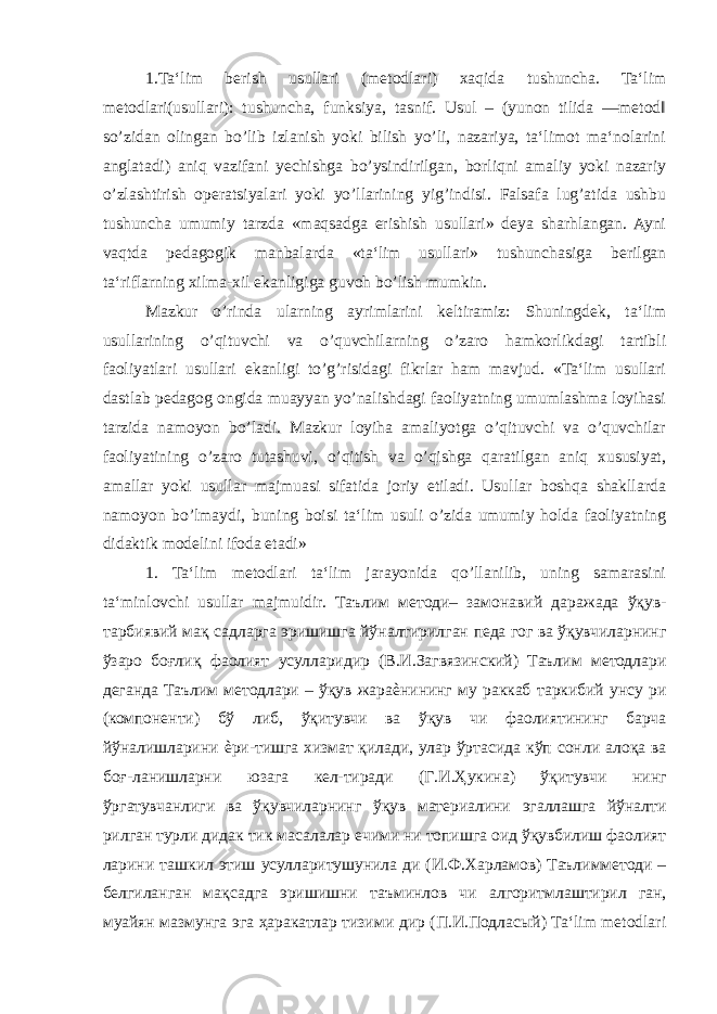 1.Ta‘lim berish usullari (metodlari) xaqida tushuncha. Ta‘lim metodlari(usullari): tushuncha, funksiya, tasnif. Usul – (yunon tilida ―metod‖ so’zidan olingan bo’lib izlanish yoki bilish yo’li, nazariya, ta‘limot ma‘nolarini anglatadi) aniq vazifani yechishga bo’ysindirilgan, borliqni amaliy yoki nazariy o’zlashtirish operatsiyalari yoki yo’llarining yig’indisi. Falsafa lug’atida ushbu tushuncha umumiy tarzda «maqsadga erishish usullari» deya sharhlangan. Ayni vaqtda pedagogik manbalarda «ta‘lim usullari» tushunchasiga berilgan ta‘riflarning xilma-xil ekanligiga guvoh bo’lish mumkin. Mazkur o’rinda ularning ayrimlarini keltiramiz: Shuningdek, ta‘lim usullarining o’qituvchi va o’quvchilarning o’zaro hamkorlikdagi tartibli faoliyatlari usullari ekanligi to’g’risidagi fikrlar ham mavjud. «Ta‘lim usullari dastlab pedagog ongida muayyan yo’nalishdagi faoliyatning umumlashma loyihasi tarzida namoyon bo’ladi. Mazkur loyiha amaliyotga o’qituvchi va o’quvchilar faoliyatining o’zaro tutashuvi, o’qitish va o’qishga qaratilgan aniq xususiyat, amallar yoki usullar majmuasi sifatida joriy etiladi. Usullar boshqa shakllarda namoyon bo’lmaydi, buning boisi ta‘lim usuli o’zida umumiy holda faoliyatning didaktik modelini ifoda etadi» 1. Ta‘lim metodlari ta‘lim jarayonida qo’llanilib, uning samarasini ta‘minlovchi usullar majmuidir. Таълим методи – замонавий даражада ўқув - тарбиявий мақ садларга эришишга йўналтирилган педа гог ва ўқувчиларнинг ўзаро боғлиқ фаолият усулларидир ( В . И . Загвязинский ) Таълим методлари деганда Таълим методлари – ўқув жараѐнининг му раккаб таркибий унсу ри ( компоненти ) бў либ , ўқитувчи ва ўқув чи фаолиятининг барча йўналишларини ѐри - тишга хизмат қилади , улар ўртасида кўп сонли алоқа ва боғ - ланишларни юзага кел - тиради ( Г . И . Ҳукина ) ўқитувчи нинг ўргатувчанлиги ва ўқувчиларнинг ўқув материалини эгаллашга йўналти рилган турли дидак тик масалалар ечими ни топишга оид ўқувбилиш фаолият ларини ташкил этиш усулларитушунила ди ( И . Ф . Харламов ) Таълимметоди – белгиланган мақсадга эришишни таъминлов чи алгоритмлаштирил ган , муайян мазмунга эга ҳаракатлар тизими дир ( П . И . Подласый ) Ta‘lim metodlari 