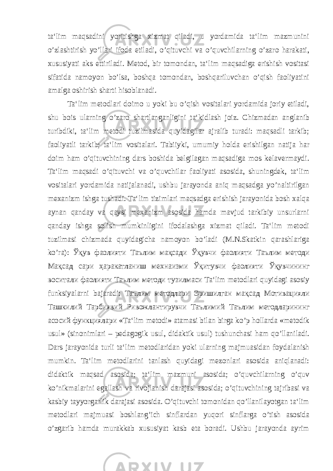 ta‘lim maqsadini yoritishga xizmat qiladi, u yordamida ta‘lim mazmunini o’zlashtirish yo’llari ifoda etiladi, o’qituvchi va o’quvchilarning o’zaro harakati, xususiyati aks ettiriladi. Metod, bir tomondan, ta‘lim maqsadiga erishish vositasi sifatida namoyon bo’lsa, boshqa tomondan, boshqariluvchan o’qish faoliyatini amalga oshirish sharti hisoblanadi. Ta‘lim metodlari doimo u yoki bu o’qish vositalari yordamida joriy etiladi, shu bois ularning o’zaro shartlanganligini ta‘kidlash joiz. Chizmadan anglanib turibdiki, ta‘lim metodi tuzilmasida quyidagilar ajralib turadi: maqsadli tarkib; faoliyatli tarkib; ta‘lim vositalari. Tabiiyki, umumiy holda erishilgan natija har doim ham o’qituvchining dars boshida belgilagan maqsadiga mos kelavermaydi. Ta‘lim maqsadi o’qituvchi va o’quvchilar faoliyati asosida, shuningdek, ta‘lim vositalari yordamida natijalanadi, ushbu jarayonda aniq maqsadga yo’naltirilgan mexanizm ishga tushadi. Ta‘lim tizimlari maqsadga erishish jarayonida bosh xalqa aynan qanday va qaysi mexanizm asosida hamda mavjud tarkibiy unsurlarni qanday ishga solish mumkinligini ifodalashga xizmat qiladi. Ta‘lim metodi tuzilmasi chizmada quyidagicha namoyon bo’ladi (M.N.Skatkin qarashlariga ko’ra): Ўқув фаолияти Таълим мақсади Ўқувчи фаолияти Таълим методи Мақсад сари ҳаракатланиш мехнаизми Ўқитувчи фаолияти Ўқувчининг воситали фаолияти Таълим методи тузилмаси Ta‘lim metodlari quyidagi asosiy funksiyalarni bajaradi: Таълим методлари Эришилган мақсад Мотивацияли Ташкилий Тарбиявий Ривожлантирувчи Таълимий Таълим методларининг асосий функциялари «Ta‘lim metodi» atamasi bilan birga ko’p hollarda «metodik usul» (sinonimlari – pedagogik usul, didaktik usul) tushunchasi ham qo’llaniladi. Dars jarayonida turli ta‘lim metodlaridan yoki ularning majmuasidan foydalanish mumkin. Ta‘lim metodlarini tanlash quyidagi mezonlari asosida aniqlanadi: didaktik maqsad asosida; ta‘lim mazmuni asosida; o’quvchilarning o’quv ko’nikmalarini egallash va rivojlanish darajasi asosida; o’qituvchining tajribasi va kasbiy tayyorgarlik darajasi asosida. O’qituvchi tomonidan qo’llanilayotgan ta‘lim metodlari majmuasi boshlang’ich sinflardan yuqori sinflarga o’tish asosida o’zgarib hamda murakkab xususiyat kasb eta boradi. Ushbu jarayonda ayrim 