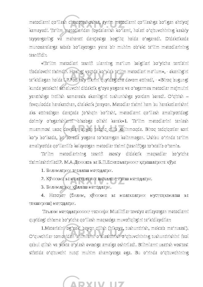 metodlarni qo’llash chastotasi oshsa, ayrim metodlarni qo’llashga bo’lgan ehtiyoj kamayadi. Ta‘lim metodlaridan foydalanish ko’lami, holati o’qituvchining kasbiy tayyorgarligi va mahorati darajasiga bog’liq holda o’zgaradi. Didaktikada munozaralarga sabab bo’layotgan yana bir muhim ob‘ekt ta‘lim metodlarining tasnifidir. «Ta‘lim metodlari tasnifi ularning ma‘lum belgilari bo’yicha tartibini ifodalovchi tizimdir. Hozirgi vaqtda ko’plab ta‘lim metodlari ma‘lum», - ekanligini ta‘kidlagan holda I.P.Podlasiy fikrini quyidagicha davom ettiradi, - «Biroq bugungi kunda yetakchi sanaluvchi didaktik g’oya yagona va o’zgarmas metodlar majmuini yaratishga intilish samarasiz ekanligini tushunishga yordam beradi. O’qitish – favqulodda harakatchan, dialektik jarayon. Metodlar tizimi ham bu harakatlanishni aks ettiradigan darajada jo’shqin bo’lishi, metodlarni qo’llash amaliyotidagi doimiy o’zgarishlarni hisobga olishi kerak»1. Ta‘lim metodlarini tanlash muammosi uzoq davrdan buyon tadqiq qilib kelinmoqda. Biroq tadqiqotlar soni ko’p bo’lsada, bu borada yagona to’xtamgan kelinmagan. Ushbu o’rinda ta‘lim amaliyotida qo’llanilib kelayotgan metodlar tizimi (tasnifi)ga to’xtalib o’tamiz. Ta‘lim metodlarining tasnifi asosiy didaktik maqsadlar bo’yicha tizimlashtiriladi2. М . А . Данилов ва Б . П . Есиповларнинг қарашларига кўра 1. Билимларни эгаллаш методлари . 2. Кўникма ва малакаларни шакллантириш методлари. 3. Билимларни қўллаш методлари . 4. Назорат (билим, кўникма ва малакаларни мустаҳкамлаш ва текшириш) методлари. Таълим методларининг таснифи Mualliflar tavsiya etilayotgan metodlarni quyidagi chizma bo’yicha qo’llash maqsadga muvofiqligini ta‘kidlaydilar: 1.Materialni og’zaki bayon qilish (hikoya, tushuntirish, maktab ma‘ruzasi). O’quvchilar tomonidan bilimlarni o’zlashtirish o’qituvchining tushuntirishini faol qabul qilish va puxta o’ylash evaziga amalga oshiriladi. Bilimlarni uzatish vositasi sifatida o’qituvchi nutqi muhim ahamiyatga ega. Bu o’rinda o’qituvchining 