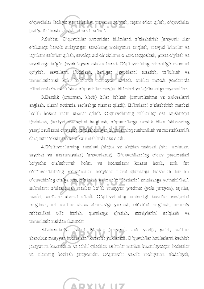 o’quvchilar faoliyatiga rahbarligi mavzuni qo’yish, rejani e‘lon qilish, o’quvchilar faoliyatini boshqarishdan iborat bo’ladi. 2.Suhbat. O’quvchilar tomonidan bilimlarni o’zlashtirish jarayoni: ular e‘tiboriga havola etilayotgan savolning mohiyatini anglash, mavjud bilimlar va tajribani safarbar qilish, savolga oid ob‘ektlarni o’zaro taqqoslash, puxta o’ylash va savollarga to’g’ri javob tayyorlashdan iborat. O’qituvchining rahbarligi: mavzuni qo’yish, savollarni ifodalash, berilgan javoblarni tuzatish, to’ldirish va umumlashtirish kabi holatlarda namoyon bo’ladi. Suhbat metodi yordamida bilimlarni o’zlashtirishda o’quvchilar mavjud bilimlari va tajribalariga tayanadilar. 3.Darslik (umuman, kitob) bilan ishlash (umumlashma va xulosalarni anglash, ularni xotirada saqlashga xizmat qiladi). Bilimlarni o’zlashtirish manbai bo’lib bosma matn xizmai qiladi. O’qituvchining rahbarligi esa topshiriqni ifodalash, faoliyat maqsadini belgilash, o’quvchilarga darslik bilan ishlashning yangi usullarini o’rgatish, o’zlashtirilgan bilimlarning tushunilish va mustahkamlik darajasini tekshirish kabi ko’rinishlarda aks etadi. 4.O’qituvchilarning kuzatuvi (sinfda va sinfdan tashqari (shu jumladan, sayohat va ekskursiyalar) jarayonlarda). O’quvchilarning o’quv predmetlari bo’yicha o’zlashtirish holati va hodisalarni kuzata borib, turli fan o’qituvchilarining ko’rsatmalari bo’yicha ularni qismlarga taqsimlab har bir o’quvchining o’ziga xos, o’xshash va muhim jihatlarini aniqlashga yo’naltiriladi. Bilimlarni o’zlashtirish manbai bo’lib muayyan predmet (yoki jarayon), tajriba, model, xaritalar xizmat qiladi. O’qituvchining rahbarligi kuzatish vazifasini belgilash, uni ma‘lum shaxs zimmasiga yuklash, ob‘ektni belgilash, umumiy rahbarlikni olib borish, qismlarga ajratish, asosiylarini aniqlash va umumlashtirishdan iboratdir. 5.Laboratoriya ishlari. Mazkur jarayonda aniq vazifa, ya‘ni, ma‘lum sharoitda muayyan hodisalarni kuzatish yuklanadi. O’quvchilar hodisalarni kechish jarayonini kuzatadilar va tahlil qiladilar. Bilimlar manbai kuzatilayotgan hodisalar va ularning kechish jarayonidir. O’qituvchi vazifa mohiyatini ifodalaydi, 