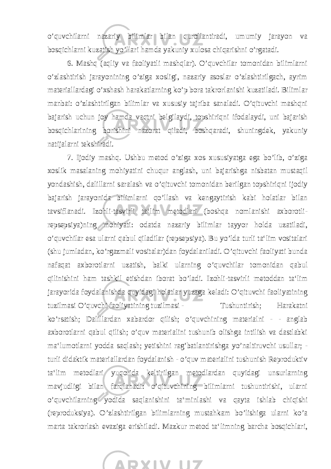 o’quvchilarni nazariy bilimlar bilan qurollantiradi, umumiy jarayon va bosqichlarni kuzatish yo’llari hamda yakuniy xulosa chiqarishni o’rgatadi. 6. Mashq (aqliy va faoliyatli mashqlar). O’quvchilar tomonidan bilimlarni o’zlashtirish jarayonining o’ziga xosligi, nazariy asoslar o’zlashtirilgach, ayrim materiallardagi o’xshash harakatlarning ko’p bora takrorlanishi kuzatiladi. Bilimlar manbai: o’zlashtirilgan bilimlar va xususiy tajriba sanaladi. O’qituvchi mashqni bajarish uchun joy hamda vaqtni belgilaydi, topshiriqni ifodalaydi, uni bajarish bosqichlarining borishini nazorat qiladi, boshqaradi, shuningdek, yakuniy natijalarni tekshiradi. 7. Ijodiy mashq. Ushbu metod o’ziga xos xususiyatga ega bo’lib, o’ziga xoslik masalaning mohiyatini chuqur anglash, uni bajarishga nisbatan mustaqil yondashish, dalillarni saralash va o’qituvchi tomonidan berilgan topshiriqni ijodiy bajarish jarayonida bilimlarni qo’llash va kengaytirish kabi holatlar bilan tavsiflanadi. Izohli-tasvirli ta‘lim metodlari (boshqa nomlanishi axborotli- repsepsiya)ning mohiyati: odatda nazariy bilimlar tayyor holda uzatiladi, o’quvchilar esa ularni qabul qiladilar (repsepsiya). Bu yo’lda turli ta‘lim vositalari (shu jumladan, ko’rgazmali vositalar)dan foydalaniladi. O’qituvchi faoliyati bunda nafaqat axborotlarni uzatish, balki ularning o’quvchilar tomonidan qabul qilinishini ham tashkil etishdan iborat bo’ladi. Izohli-tasvirli metoddan ta‘lim jarayorida foydalanishda quyidagi holatlar yuzaga keladi: O’qituvchi faoliyatining tuzilmasi O’quvchi faoliyatining tuzilmasi - Tushuntirish; Harakatni ko’rsatish; Dalillardan xabardor qilish; o’quvchining materialni - - anglab axborotlarni qabul qilish; o’quv materialini tushunib olishga intilish va dastlabki ma‘lumotlarni yodda saqlash; yetishini rag’batlantirishga yo’naltiruvchi usullar; - turli didaktik materiallardan foydalanish - o’quv materialini tushunish Reproduktiv ta‘lim metodlari yuqorida keltirilgan metodlardan quyidagi unsurlarning mavjudligi bilan farqlanadi: o’qituvchining bilimlarni tushuntirishi, ularni o’quvchilarning yodida saqlanishini ta‘minlashi va qayta ishlab chiqishi (reproduksiya). O’zlashtirilgan bilimlarning mustahkam bo’lishiga ularni ko’a marta takrorlash evaziga erishiladi. Mazkur metod ta‘limning barcha bosqichlari, 