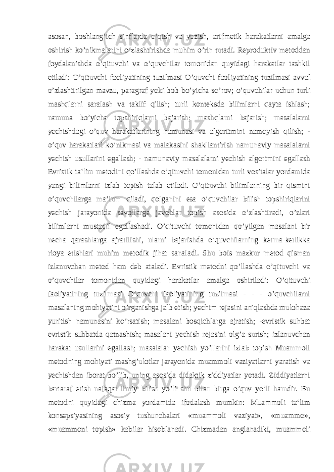 asosan, boshlang’ich sinflarda o’qish va yozish, arifmetik harakatlarni amalga oshirish ko’nikmalarini o’zlashtirishda muhim o’rin tutadi. Reproduktiv metoddan foydalanishda o’qituvchi va o’quvchilar tomonidan quyidagi harakatlar tashkil etiladi: O’qituvchi faoliyatining tuzilmasi O’quvchi faoliyatining tuzilmasi avval o’zlashtirilgan mavzu, paragraf yoki bob bo’yicha so’rov; o’quvchilar uchun turli mashqlarni saralash va taklif qilish; turli konteksda bilimlarni qayta ishlash; namuna bo’yicha topshiriqlarni bajarish; mashqlarni bajarish; masalalarni yechishdagi o’quv harakatlarining namunasi va algoritmini namoyish qilish; - o’quv harakatlari ko’nikmasi va malakasini shakllantirish namunaviy masalalarni yechish usullarini egallash; - namunaviy masalalarni yechish algortmini egallash Evristik ta‘lim metodini qo’llashda o’qituvchi tomonidan turli vositalar yordamida yangi bilimlarni izlab topish talab etiladi. O’qituvchi bilimlarning bir qismini o’quvchilarga ma‘lum qiladi, qolganini esa o’quvchilar bilish topshiriqlarini yechish jarayonida savollarga javoblar topish asosida o’zlashtiradi, o’zlari bilimlarni mustaqil egallashadi. O’qituvchi tomonidan qo’yilgan masalani bir necha qarashlarga ajratilishi, ularni bajarishda o’quvchilarning ketma-ketlikka rioya etishlari muhim metodik jihat sanaladi. Shu bois mazkur metod qisman izlanuvchan metod ham deb ataladi. Evristik metodni qo’llashda o’qituvchi va o’quvchilar tomonidan quyidagi harakatlar amalga oshiriladi: O’qituvchi faoliyatining tuzilmasi O’quvchi faoliyatining tuzilmasi - - - o’quvchilarni masalaning mohiyatini o’rganishga jalb etish; yechim rejasini aniqlashda mulohaza yuritish namunasini ko’rsatish; masalani bosqichlarga ajratish; -evristik suhbat evristik suhbatda qatnashish; masalani yechish rejasini olg’a surish; izlanuvchan harakat usullarini egallash; masalalar yechish yo’llarini izlab topish Muammoli metodning mohiyati mashg’ulotlar jarayonida muammoli vaziyatlarni yaratish va yechishdan iborat bo’lib, uning asosida didaktik ziddiyatlar yotadi. Ziddiyatlarni bartaraf etish nafaqat ilmiy bilish yo’li shu bilan birga o’quv yo’li hamdir. Bu metodni quyidagi chizma yordamida ifodalash mumkin: Muammoli ta‘lim konsepsiyasining asosiy tushunchalari «muammoli vaziyat», «muammo», «muammoni topish» kabilar hisoblanadi. Chizmadan anglanadiki, muammoli 