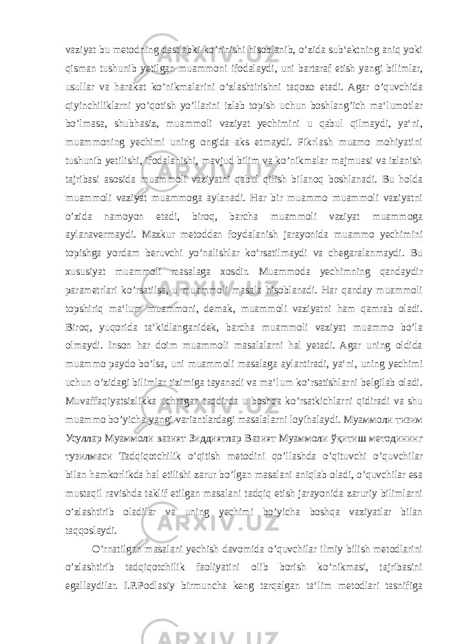 vaziyat bu metodning dastlabki ko’rinishi hisoblanib, o’zida sub‘ektning aniq yoki qisman tushunib yetilgan muammoni ifodalaydi, uni bartaraf etish yangi bilimlar, usullar va harakat ko’nikmalarini o’zlashtirishni taqozo etadi. Agar o’quvchida qiyinchiliklarni yo’qotish yo’llarini izlab topish uchun boshlang’ich ma‘lumotlar bo’lmasa, shubhasiz, muammoli vaziyat yechimini u qabul qilmaydi, ya‘ni, muammoning yechimi uning ongida aks etmaydi. Fikrlash muamo mohiyatini tushunib yetilishi, ifodalanishi, mavjud bilim va ko’nikmalar majmuasi va izlanish tajribasi asosida muammoli vaziyatni qabul qilish bilanoq boshlanadi. Bu holda muammoli vaziyat muammoga aylanadi. Har bir muammo muammoli vaziyatni o’zida namoyon etadi, biroq, barcha muammoli vaziyat muammoga aylanavermaydi. Mazkur metoddan foydalanish jarayonida muammo yechimini topishga yordam beruvchi yo’nalishlar ko’rsatilmaydi va chegaralanmaydi. Bu xususiyat muammoli masalaga xosdir. Muammoda yechimning qandaydir parametrlari ko’rsatilsa, u muammoli masala hisoblanadi. Har qanday muammoli topshiriq ma‘lum muammoni, demak, muammoli vaziyatni ham qamrab oladi. Biroq, yuqorida ta‘kidlanganidek, barcha muammoli vaziyat muammo bo’la olmaydi. Inson har doim muammoli masalalarni hal yetadi. Agar uning oldida muammo paydo bo’lsa, uni muammoli masalaga aylantiradi, ya‘ni, uning yechimi uchun o’zidagi bilimlar tizimiga tayanadi va ma‘lum ko’rsatishlarni belgilab oladi. Muvaffaqiyatsizlikka uchragan taqdirda u boshqa ko’rsatkichlarni qidiradi va shu muammo bo’yicha yangi variantlardagi masalalarni loyihalaydi. Муаммоли тизим Усуллар Муаммоли вазият Зиддиятлар Вазият Муаммоли ўқитиш методининг тузилмаси Tadqiqotchilik o’qitish metodini qo’llashda o’qituvchi o’quvchilar bilan hamkorlikda hal etilishi zarur bo’lgan masalani aniqlab oladi, o’quvchilar esa mustaqil ravishda taklif etilgan masalani tadqiq etish jarayonida zaruriy bilimlarni o’zlashtirib oladilar va uning yechimi bo’yicha boshqa vaziyatlar bilan taqqoslaydi. O’rnatilgan masalani yechish davomida o’quvchilar ilmiy bilish metodlarini o’zlashtirib tadqiqotchilik faoliyatini olib borish ko’nikmasi, tajribasini egallaydilar. I.P.Podlasiy birmuncha keng tarqalgan ta‘lim metodlari tasnifiga 