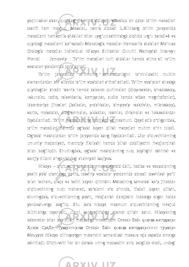 yaqinlashar ekan, quyidagi fikrni ta‘kidlaydi: «Boshqa bir qator ta‘lim metodlari tasnifi ham mavjud. Masalan, nemis didakti L.Klinberg ta‘lim jarayonida metodlarni hamkorlik shakllari bilan uyg’unlashtirishga alohida urg’u beradi»1 va quyidagi metodlarni ko’rsatadi: Monologik metodlar Hamkorlik shakllari Ma‘ruza Diologik metodlar Individual Hikoya Suhbatlar Guruhli Namoyish Intervyu Frontal - - Jamoaviy - Ta‘lim metodlari turli shakllar hamda xilma-xil ta‘lim vositalari yordamida joriy etiladi. Ta‘lim jarayonida ta‘limning samaradorligini ta‘minlovchi muhim elementlardan biri sifatida ta‘lim vositalari e‘tirof etiladi. Ta‘lim vositalari sirasiga quyidagilar kiradi: texnik hamda axborot qurilmalari (dioproektor, kinedoskop, uskunalar, radio, televidenie, kompyuter, audio hamda video magnitafonlar), laboratoriya jihozlari (kolbalar, probirkalar, kimyoviy reaktivlar, mikroskop), xarita, maketalar, diagrammalar, plakatlar, rasmlar, chizmalar va hokazolardan foydalaniladi. Ta‘lim metodlarining mohiyati va mazmuni. Qayd etib o’tilganidek, ta‘lim metodlari tizimida og’zaki bayon qilish metodlari muhim o’rin tutadi. Og’zaki mashqlardan ta‘lim jarayonida keng foydalaniladi. Ular o’quvchilarning umumiy madaniyati, mantiqiy fikrlashi hamda bilish qobiliyatini rivojlantirish bilan bog’liqdir. Shuningdek, og’zaki mashqlarning nutq boyligini oshirish va xorijiy tillarni o’rganishdagi ahamiyati beqiyos. Hikoya – o’qituvchi tomonidan mavzuga oid dalil, hodisa va voqealarning yaxlit yoki qismlarga bo’lib, tasviriy vositalar yordamida obrazli tasvirlash yo’li bilan ixcham, qisqa va izchil bayon qilinishi. Metodning samarasi ko’p jihatdan o’qituvchining nuqt mahorati, so’zlarni o’z o’rnida, ifodali bayon qilishi, shuningdek, o’quvchilarning yoshi, rivojlanish darajasini inobatga olgan holda yondashuviga bog’liq. Shu bois hikoya mazmuni o’quvchilarning mavjud bilimlariga tayanishi, ularni kengaytirishga xizmat qilishi zarur. Hikoyaning axborotlar bilan boyitilishi maqsadga muvofiqdir. Оғзаки баѐн қилиш методлари Ҳикоя Суҳбат Тушунтириш Оғзаки баѐн қилиш методларининг турлари Маъруза Hikoya qilinayotgan materialni samaralash maxsus reja asosida amalga oshiriladi. O’qituvchi har bir darsda uning maqsadini aniq belgilab oladi, undagi 