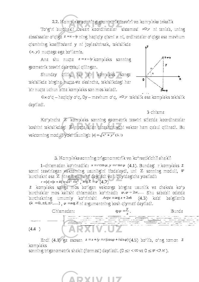 2.2. Kompleks sonning geometrik tasviri va kompleks tekslik To‘g‘ri burchakli Dekart koordinatalar sistemasi y x0 ni tanlab, uning abssissalar o‘qiga iy x z   ning haqiqiy qismi x ni, ordinatalar o‘qiga esa mavhum qismining koeffitsienti y ni joylashtirsak, tekislikda ) , ( y x nuqtaga ega bo‘lamiz. Ana shu nuqta iy x z   kompleks sonning geometrik tasviri deb qabul qilingan. Shunday qilib, har bir kompleks songa tekislikda birgina nuqta va aksincha, tekislikdagi har bir nuqta uchun bitta kompleks son mos keladi. x0 o‘q – haqiqiy o‘q, 0y – mavhum o‘q, y x0 tekislik esa kompleks tekislik deyiladi. 3-chizma Ko‘pincha  kompleks sonning geometrik tasviri sifatida koordinatalar boshini tekislikdagi  nuqta bilan tutashtiruvchi vektor ham qabul qilinadi. Bu vektorning moduli yoki uzunligi: )1.3(2 2 y x z   3. Kompleks sonning trigonometrik va ko‘rsatkichli shakli 1–chizmadan ko‘rinadiki:   sin , cos r y r x   (4.1). Bundagi r kompleks z sonni tasvirlagan vektorning uzunligini ifodalaydi, uni  sonning moduli,  burchakni esa  ning argumenti deyiladi va u quyidagicha yoziladi: 2 2 b a ib a z r      ,  Z arg (4.2) z kompleks songa mos bo‘lgan vektorga birgina uzunlik va cheksiz ko‘p burchaklar mos kelishi chizmadan ko‘rinadi: ,.... 2 ,     Shu sababli odatda burchakning umumiy ko‘rinishi k z Argz 2 arg   (4.3) kabi belgilanib ,....)2 ,1 ,0 (    k , Z arg  ni argumentning bosh qiymati deyiladi. Chizmadan: x y tg   . Bunda                        0 , 0 .. , 2 0 , 0 .. , 2 0 , 0 .. , 2 0 , 0 .. , 0 , 0 .. , 0 , 0 .. , y x agar y x agar y x agar xy arctg y x agar xy arctg y x agar xy arctg y x agar xy arctg       (4.4 ) Endi (4.1) ga asosan ) sin (cos   i r iy x z     (4.5) bo‘lib, o‘ng tomon z kompleks sonning trigonometrik shakli (formasi) deyiladi. (0  r <  va 0   <2  ). 