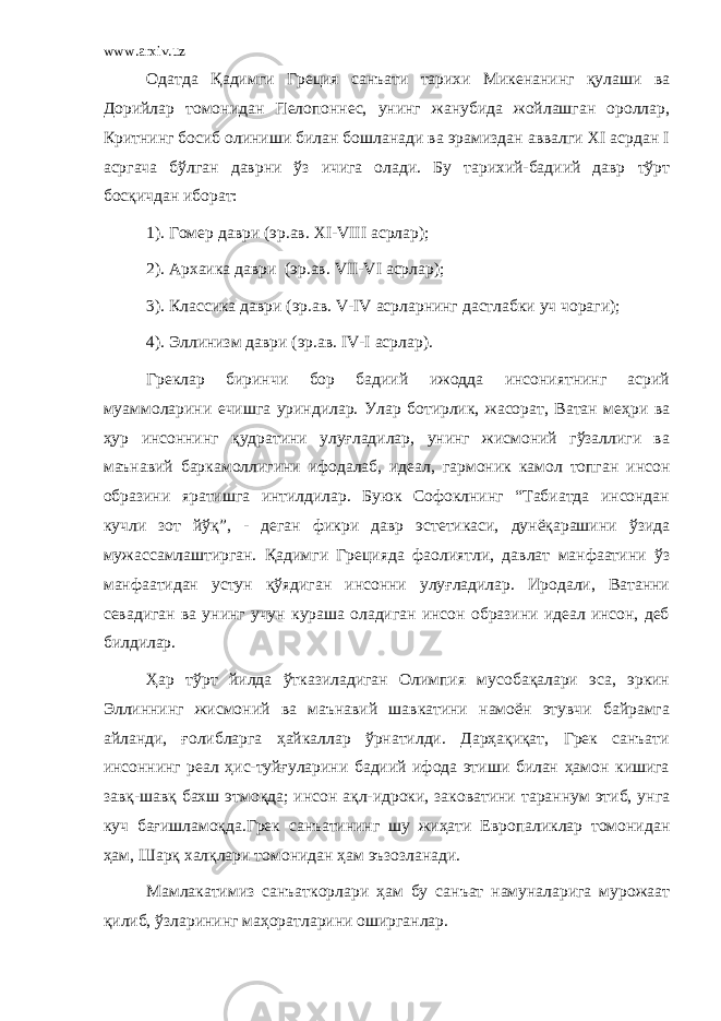 www.arxiv.uz Одатда Қадимги Греция санъати тарихи Микенанинг қулаши ва Дорийлар томонидан Пелопоннес, унинг жанубида жойлашган ороллар, Критнинг босиб олиниши билан бошланади ва эрамиздан аввалги XI асрдан I асргача бўлган даврни ўз ичига олади. Бу тарихий-бадиий давр тўрт босқичдан иборат: 1). Гомер даври (эр.ав. XI-VIII асрлар); 2). Архаика даври (эр.ав. VII-VI асрлар); 3). Классика даври (эр.ав. V-IV асрларнинг дастлабки уч чораги); 4). Эллинизм даври (эр.ав. IV-I асрлар). Греклар биринчи бор бадиий ижодда инсониятнинг асрий муаммоларини ечишга уриндилар. Улар ботирлик, жасорат, Ватан меҳри ва ҳур инсоннинг қудратини улуғладилар, унинг жисмоний гўзаллиги ва маънавий баркамоллигини ифодалаб, идеал, гармоник камол топган инсон образини яратишга интилдилар. Буюк Софоклнинг “Табиатда инсондан кучли зот йўқ”, - деган фикри давр эстетикаси, дунёқарашини ўзида мужассамлаштирган. Қадимги Грецияда фаолиятли, давлат манфаатини ўз манфаатидан устун қўядиган инсонни улуғладилар. Иродали, Ватанни севадиган ва унинг учун кураша оладиган инсон образини идеал инсон, деб билдилар. Ҳ ар тўрт йилда ўтказиладиган Олимпия мусобақалари эса, эркин Эллиннинг жисмоний ва маънавий шавкатини намоён этувчи байрамга айланди, ғолибларга ҳайкаллар ўрнатилди. Дарҳақиқат, Грек санъати инсоннинг реал ҳис-туйғуларини бадиий ифода этиши билан ҳамон кишига завқ-шавқ бахш этмоқда; инсон ақл-идроки, заковатини тараннум этиб, унга куч бағишламоқда.Грек санъатининг шу жиҳати Европаликлар томонидан ҳам, Шарқ халқлари томонидан ҳам эъзозланади. Мамлакатимиз санъаткорлари ҳам бу санъат намуналарига мурожаат қилиб, ўзларининг маҳоратларини оширганлар. 