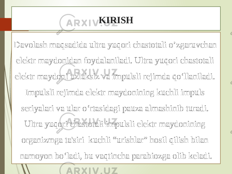 KIRISH Davolash maqsadida ultra yuqori chastotali o’zgaruvchan elektr maydonidan foydalaniladi. Ultra yuqori chastotali elektr maydoni uzluksiz va impulsli rejimda qo‘llaniladi. Impulsli rejimda elektr maydonining kuchli impuls seriyalari va ular o‘rtasidagi pauza almashinib turadi. Ultra yuqori chastotali impulsli elektr maydonining organizmga ta&#39;siri kuchli “urishlar” hosil qilish bilan namoyon bo‘ladi, bu vaqtincha parabiozga olib keladi. 