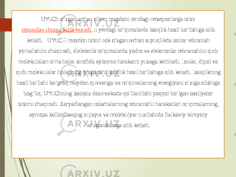 UYuCh o’zgaruvchan elketr maydoni teridagi retseptorlarga ta&#39;sir  etmasdan chuqur kirib boradi , u yerdagi to‘qimalarda issiqlik hosil bo‘lishiga olib keladi. UYuCH maydon ta&#39;siri tok o’zgaruvchan suyuqlikda ionlar tebranish yo‘nalishini chaqiradi, dielektrik to‘qimalarda yadro va elektronlar tebranishini qutb molekulalari o‘rta holat atrofida aylanma harakatni yuzaga keltiradi. Ionlar, dipol va qutb molekulalar holatining o‘zgarishi issiqlik hosil bo‘lishiga olib keladi. Issiqlikning hosil bo‘lishi ko‘proq maydon quvvatiga va to‘qimalarning energiyani o‘ziga olishiga bog‘liq. UYuChning issiqsiz dozirovkada qo‘llanilishi yaqqol bo‘lgan ossilyator ta&#39;sirni chaqiradi. Zaryadlangan tolachalarning tebranishli harakatlari to‘qimalarning, ayniqsa kolloidlarning xujayra va molekulyar tuzilishida fizikaviy-kimyoiy o‘zgarishlarga olib keladi. 