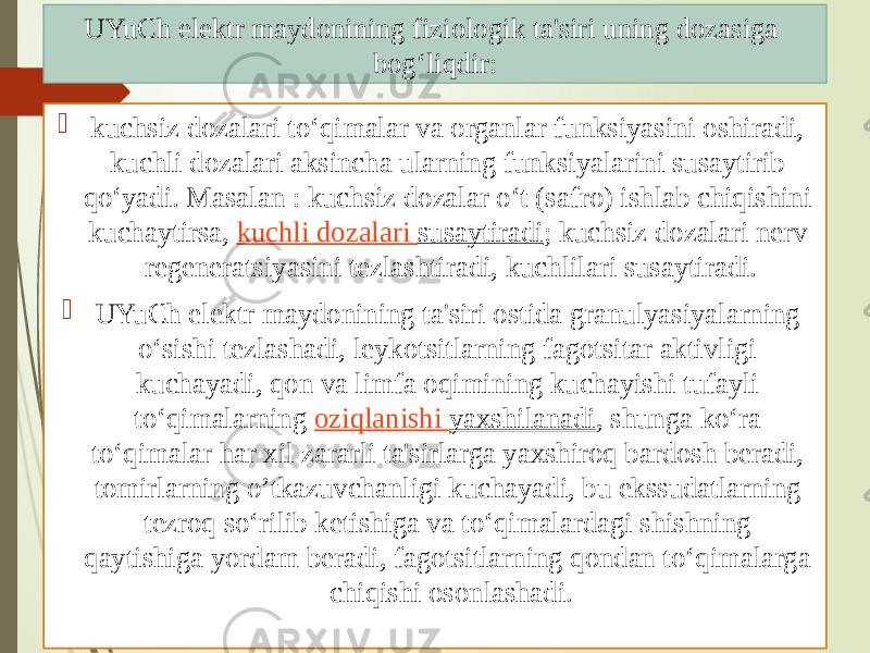  kuchsiz dozalari to‘qimalar va organlar funksiyasini oshiradi, kuchli dozalari aksincha ularning funksiyalarini susaytirib qo‘yadi. Masalan : kuchsiz dozalar o‘t (safro) ishlab chiqishini kuchaytirsa,  kuchli dozalari susaytiradi ; kuchsiz dozalari nerv regeneratsiyasini tezlashtiradi, kuchlilari susaytiradi.  UYuCh elektr maydonining ta&#39;siri ostida granulyasiyalarning o‘sishi tezlashadi, leykotsitlarning fagotsitar aktivligi kuchayadi, qon va limfa oqimining kuchayishi tufayli to‘qimalarning  oziqlanishi yaxshilanadi , shunga ko‘ra to‘qimalar har xil zararli ta&#39;sirlarga yaxshiroq bardosh beradi, tomirlarning o’tkazuvchanligi kuchayadi, bu ekssudatlarning tezroq so‘rilib ketishiga va to‘qimalardagi shishning qaytishiga yordam beradi, fagotsitlarning qondan to‘qimalarga chiqishi osonlashadi.UYuCh elektr maydonining fiziologik ta&#39;siri uning dozasiga bog‘liqdir: 